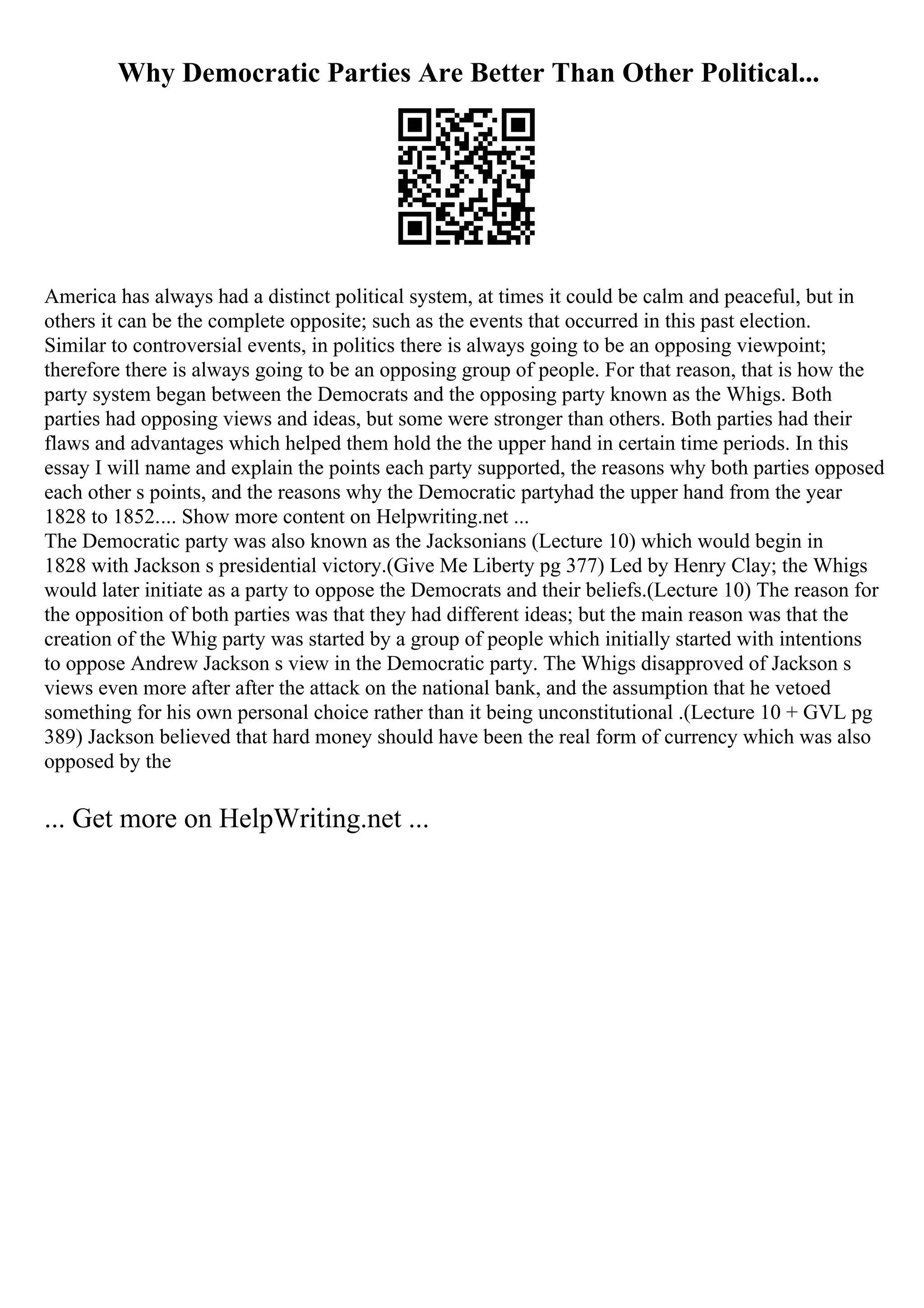 Why Democratic Parties Are Better Than Other Political...
America has always had a distinct political system, at times it could be calm and peaceful, but in
others it can be the complete opposite; such as the events that occurred in this past election.
Similar to controversial events, in politics there is always going to be an opposing viewpoint;
therefore there is always going to be an opposing group of people. For that reason, that is how the
party system began between the Democrats and the opposing party known as the Whigs. Both
parties had opposing views and ideas, but some were stronger than others. Both parties had their
flaws and advantages which helped them hold the the upper hand in certain time periods. In this
essay I will name and explain the points each party supported, the reasons why both parties opposed
each other s points, and the reasons why the Democratic partyhad the upper hand from the year
1828 to 1852.... Show more content on Helpwriting.net ...
The Democratic party was also known as the Jacksonians (Lecture 10) which would begin in
1828 with Jackson s presidential victory.(Give Me Liberty pg 377) Led by Henry Clay; the Whigs
would later initiate as a party to oppose the Democrats and their beliefs.(Lecture 10) The reason for
the opposition of both parties was that they had different ideas; but the main reason was that the
creation of the Whig party was started by a group of people which initially started with intentions
to oppose Andrew Jackson s view in the Democratic party. The Whigs disapproved of Jackson s
views even more after after the attack on the national bank, and the assumption that he vetoed
something for his own personal choice rather than it being unconstitutional .(Lecture 10 + GVL pg
389) Jackson believed that hard money should have been the real form of currency which was also
opposed by the
... Get more on HelpWriting.net ...
 