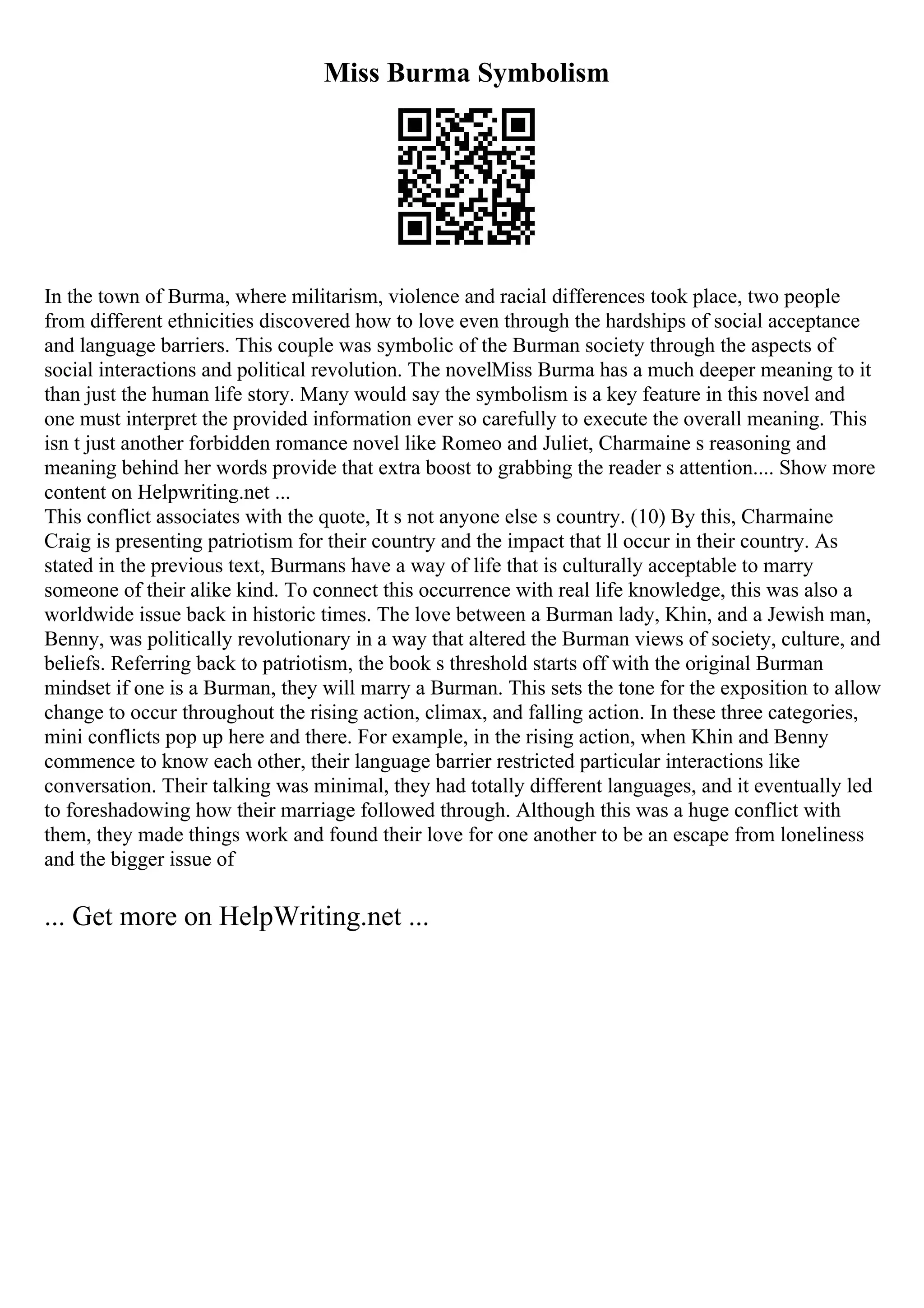 Miss Burma Symbolism
In the town of Burma, where militarism, violence and racial differences took place, two people
from different ethnicities discovered how to love even through the hardships of social acceptance
and language barriers. This couple was symbolic of the Burman society through the aspects of
social interactions and political revolution. The novelMiss Burma has a much deeper meaning to it
than just the human life story. Many would say the symbolism is a key feature in this novel and
one must interpret the provided information ever so carefully to execute the overall meaning. This
isn t just another forbidden romance novel like Romeo and Juliet, Charmaine s reasoning and
meaning behind her words provide that extra boost to grabbing the reader s attention.... Show more
content on Helpwriting.net ...
This conflict associates with the quote, It s not anyone else s country. (10) By this, Charmaine
Craig is presenting patriotism for their country and the impact that ll occur in their country. As
stated in the previous text, Burmans have a way of life that is culturally acceptable to marry
someone of their alike kind. To connect this occurrence with real life knowledge, this was also a
worldwide issue back in historic times. The love between a Burman lady, Khin, and a Jewish man,
Benny, was politically revolutionary in a way that altered the Burman views of society, culture, and
beliefs. Referring back to patriotism, the book s threshold starts off with the original Burman
mindset if one is a Burman, they will marry a Burman. This sets the tone for the exposition to allow
change to occur throughout the rising action, climax, and falling action. In these three categories,
mini conflicts pop up here and there. For example, in the rising action, when Khin and Benny
commence to know each other, their language barrier restricted particular interactions like
conversation. Their talking was minimal, they had totally different languages, and it eventually led
to foreshadowing how their marriage followed through. Although this was a huge conflict with
them, they made things work and found their love for one another to be an escape from loneliness
and the bigger issue of
... Get more on HelpWriting.net ...
 