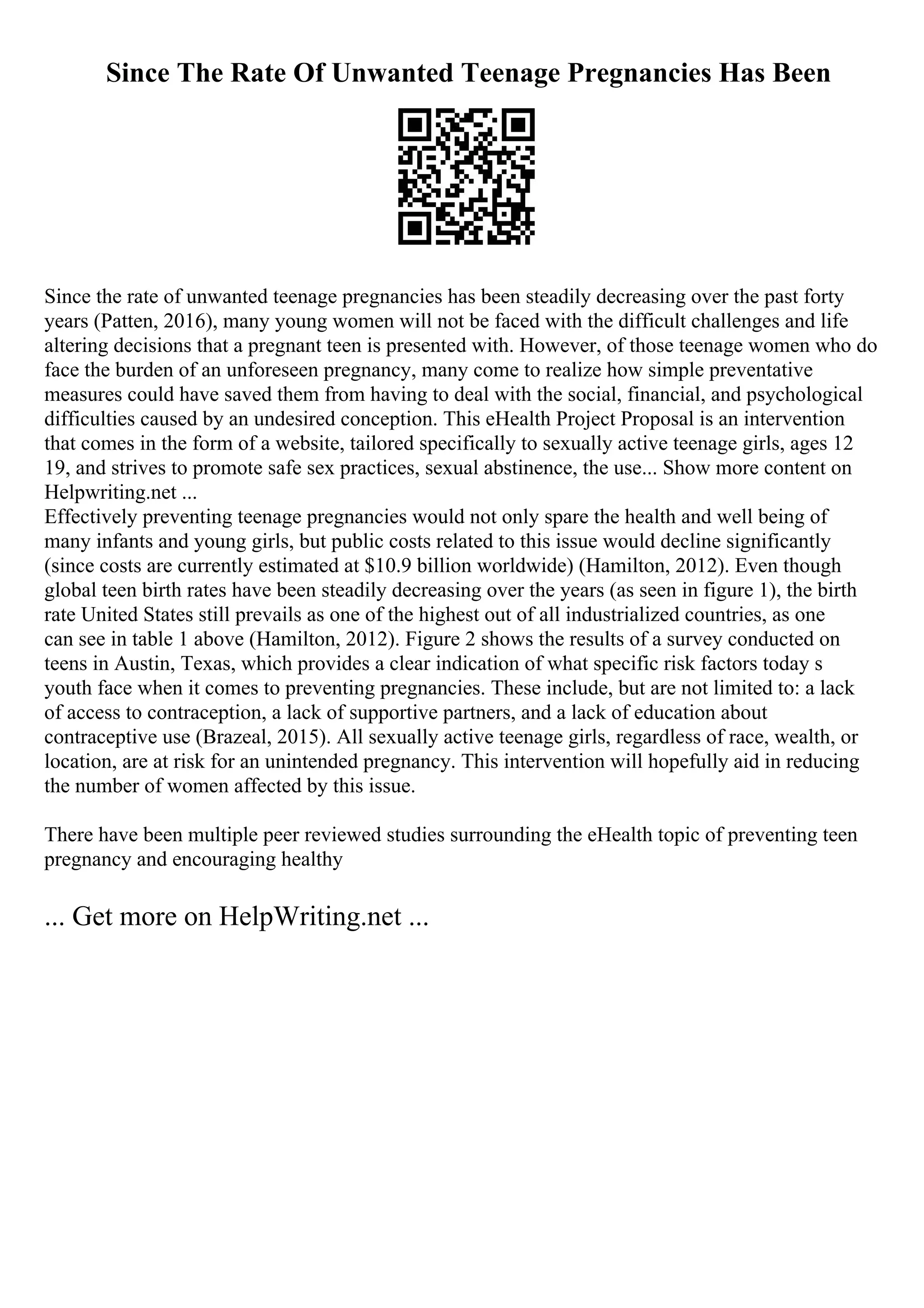 Since The Rate Of Unwanted Teenage Pregnancies Has Been
Since the rate of unwanted teenage pregnancies has been steadily decreasing over the past forty
years (Patten, 2016), many young women will not be faced with the difficult challenges and life
altering decisions that a pregnant teen is presented with. However, of those teenage women who do
face the burden of an unforeseen pregnancy, many come to realize how simple preventative
measures could have saved them from having to deal with the social, financial, and psychological
difficulties caused by an undesired conception. This eHealth Project Proposal is an intervention
that comes in the form of a website, tailored specifically to sexually active teenage girls, ages 12
19, and strives to promote safe sex practices, sexual abstinence, the use... Show more content on
Helpwriting.net ...
Effectively preventing teenage pregnancies would not only spare the health and well being of
many infants and young girls, but public costs related to this issue would decline significantly
(since costs are currently estimated at $10.9 billion worldwide) (Hamilton, 2012). Even though
global teen birth rates have been steadily decreasing over the years (as seen in figure 1), the birth
rate United States still prevails as one of the highest out of all industrialized countries, as one
can see in table 1 above (Hamilton, 2012). Figure 2 shows the results of a survey conducted on
teens in Austin, Texas, which provides a clear indication of what specific risk factors today s
youth face when it comes to preventing pregnancies. These include, but are not limited to: a lack
of access to contraception, a lack of supportive partners, and a lack of education about
contraceptive use (Brazeal, 2015). All sexually active teenage girls, regardless of race, wealth, or
location, are at risk for an unintended pregnancy. This intervention will hopefully aid in reducing
the number of women affected by this issue.
There have been multiple peer reviewed studies surrounding the eHealth topic of preventing teen
pregnancy and encouraging healthy
... Get more on HelpWriting.net ...
 