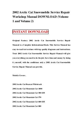 2002 Arctic Cat Snowmobile Service Repair
Workshop Manual DOWNLOAD (Volume
1 and Volume 2)


INSTANT DOWNLOAD

Original Factory 2002 Arctic Cat Snowmobile Service Repair

Manual is a Complete Informational Book. This Service Manual has

easy-to-read text sections with top quality diagrams and instructions.

Trust 2002 Arctic Cat Snowmobile Service Repair Manual will give

you everything you need to do the job. Save time and money by doing

it yourself, with the confidence only a 2002 Arctic Cat Snowmobile

Service Repair Manual can provide.



Models Covers:



2002 Arctic Cat Bearcat Widetrack

2002 Arctic Cat Mountain Cat 1000

2002 Arctic Cat Mountain Cat 500 EFI

2002 Arctic Cat Mountain Cat 570

2002 Arctic Cat Mountain Cat 600 EFI

2002 Arctic Cat Mountain Cat 800
 