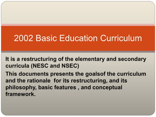 It is a restructuring of the elementary and secondary
curricula (NESC and NSEC)
This documents presents the goalsof the curriculum
and the rationale for its restructuring, and its
philosophy, basic features , and conceptual
framework.
2002 Basic Education Curriculum
 