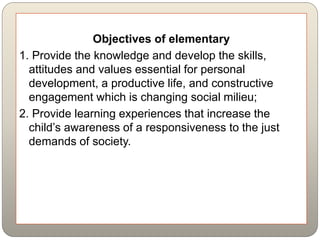 Objectives of elementary
1. Provide the knowledge and develop the skills,
attitudes and values essential for personal
development, a productive life, and constructive
engagement which is changing social milieu;
2. Provide learning experiences that increase the
child’s awareness of a responsiveness to the just
demands of society.
 