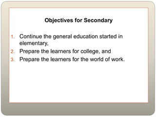 Objectives for Secondary
1. Continue the general education started in
elementary,
2. Prepare the learners for college, and
3. Prepare the learners for the world of work.
 