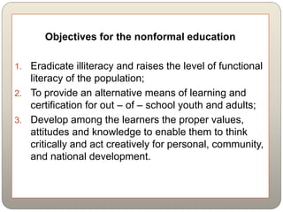 Objectives for the nonformal education
1. Eradicate illiteracy and raises the level of functional
literacy of the population;
2. To provide an alternative means of learning and
certification for out – of – school youth and adults;
3. Develop among the learners the proper values,
attitudes and knowledge to enable them to think
critically and act creatively for personal, community,
and national development.
 