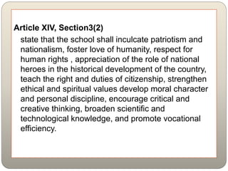 Article XIV, Section3(2)
state that the school shall inculcate patriotism and
nationalism, foster love of humanity, respect for
human rights , appreciation of the role of national
heroes in the historical development of the country,
teach the right and duties of citizenship, strengthen
ethical and spiritual values develop moral character
and personal discipline, encourage critical and
creative thinking, broaden scientific and
technological knowledge, and promote vocational
efficiency.
 