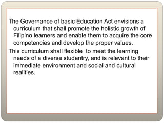 The Governance of basic Education Act envisions a
curriculum that shall promote the holistic growth of
Filipino learners and enable them to acquire the core
competencies and develop the proper values.
This curriculum shall flexible to meet the learning
needs of a diverse studentry, and is relevant to their
immediate environment and social and cultural
realities.
 