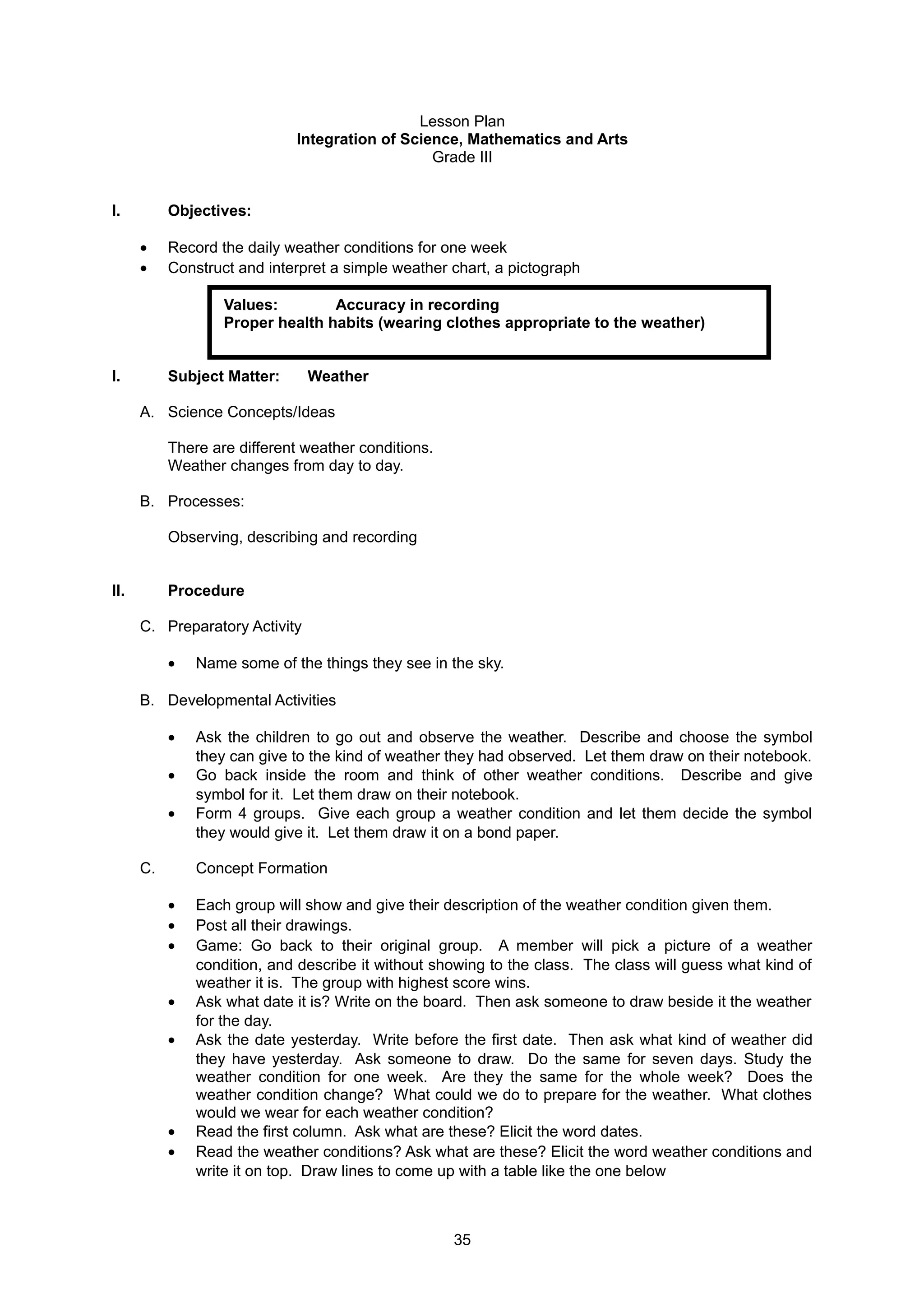Lesson Plan
Integration of Science, Mathematics and Arts
Grade III
I. Objectives:
• Record the daily weather conditions for one week
• Construct and interpret a simple weather chart, a pictograph
Values: Accuracy in recording
Proper health habits (wearing clothes appropriate to the weather)
I. Subject Matter: Weather
A. Science Concepts/Ideas
There are different weather conditions.
Weather changes from day to day.
B. Processes:
Observing, describing and recording
II. Procedure
C. Preparatory Activity
• Name some of the things they see in the sky.
B. Developmental Activities
• Ask the children to go out and observe the weather. Describe and choose the symbol
they can give to the kind of weather they had observed. Let them draw on their notebook.
• Go back inside the room and think of other weather conditions. Describe and give
symbol for it. Let them draw on their notebook.
• Form 4 groups. Give each group a weather condition and let them decide the symbol
they would give it. Let them draw it on a bond paper.
C. Concept Formation
• Each group will show and give their description of the weather condition given them.
• Post all their drawings.
• Game: Go back to their original group. A member will pick a picture of a weather
condition, and describe it without showing to the class. The class will guess what kind of
weather it is. The group with highest score wins.
• Ask what date it is? Write on the board. Then ask someone to draw beside it the weather
for the day.
• Ask the date yesterday. Write before the first date. Then ask what kind of weather did
they have yesterday. Ask someone to draw. Do the same for seven days. Study the
weather condition for one week. Are they the same for the whole week? Does the
weather condition change? What could we do to prepare for the weather. What clothes
would we wear for each weather condition?
• Read the first column. Ask what are these? Elicit the word dates.
• Read the weather conditions? Ask what are these? Elicit the word weather conditions and
write it on top. Draw lines to come up with a table like the one below
35
 