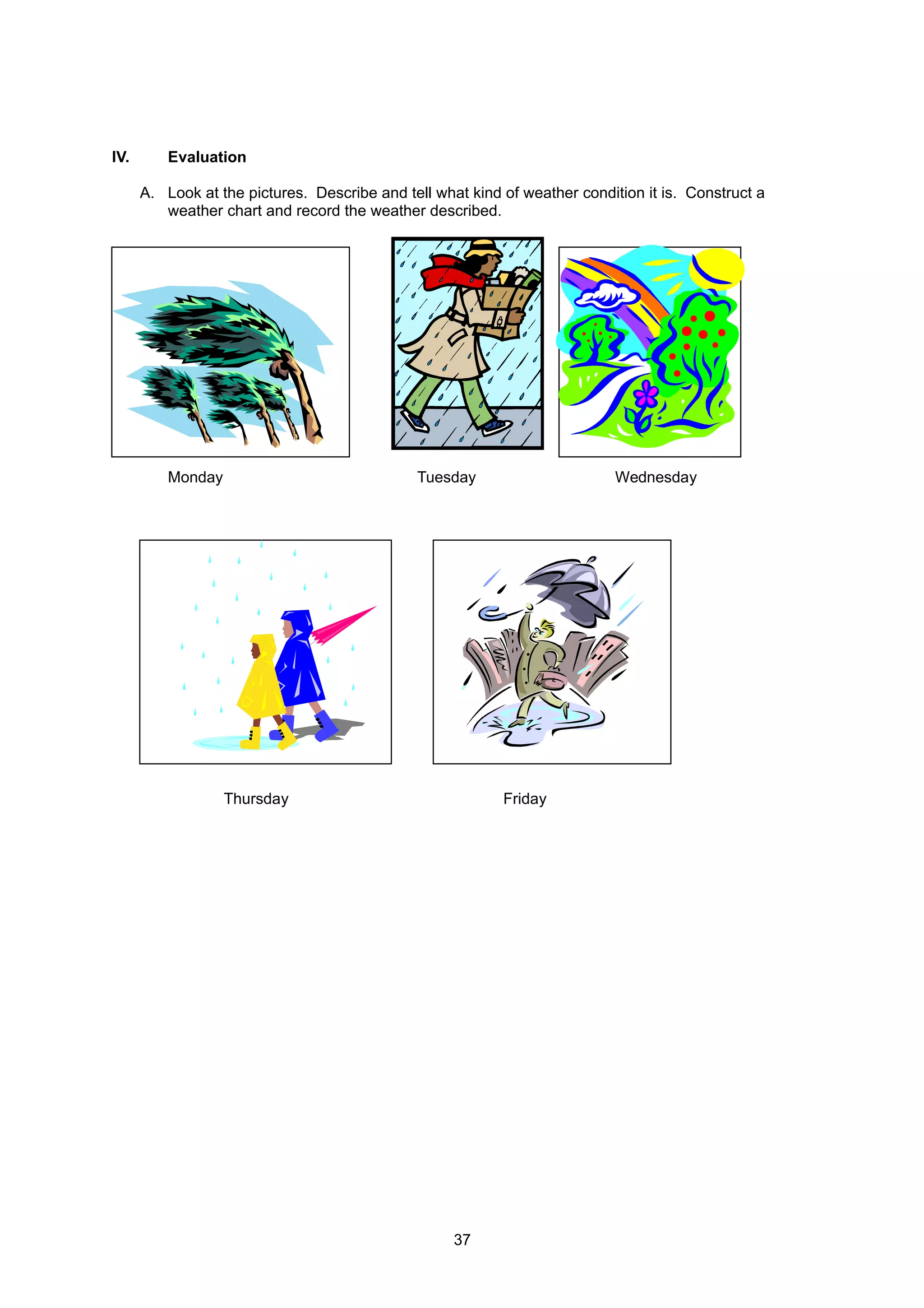 IV. Evaluation
A. Look at the pictures. Describe and tell what kind of weather condition it is. Construct a
weather chart and record the weather described.
Monday Tuesday Wednesday
Thursday Friday
37
 
