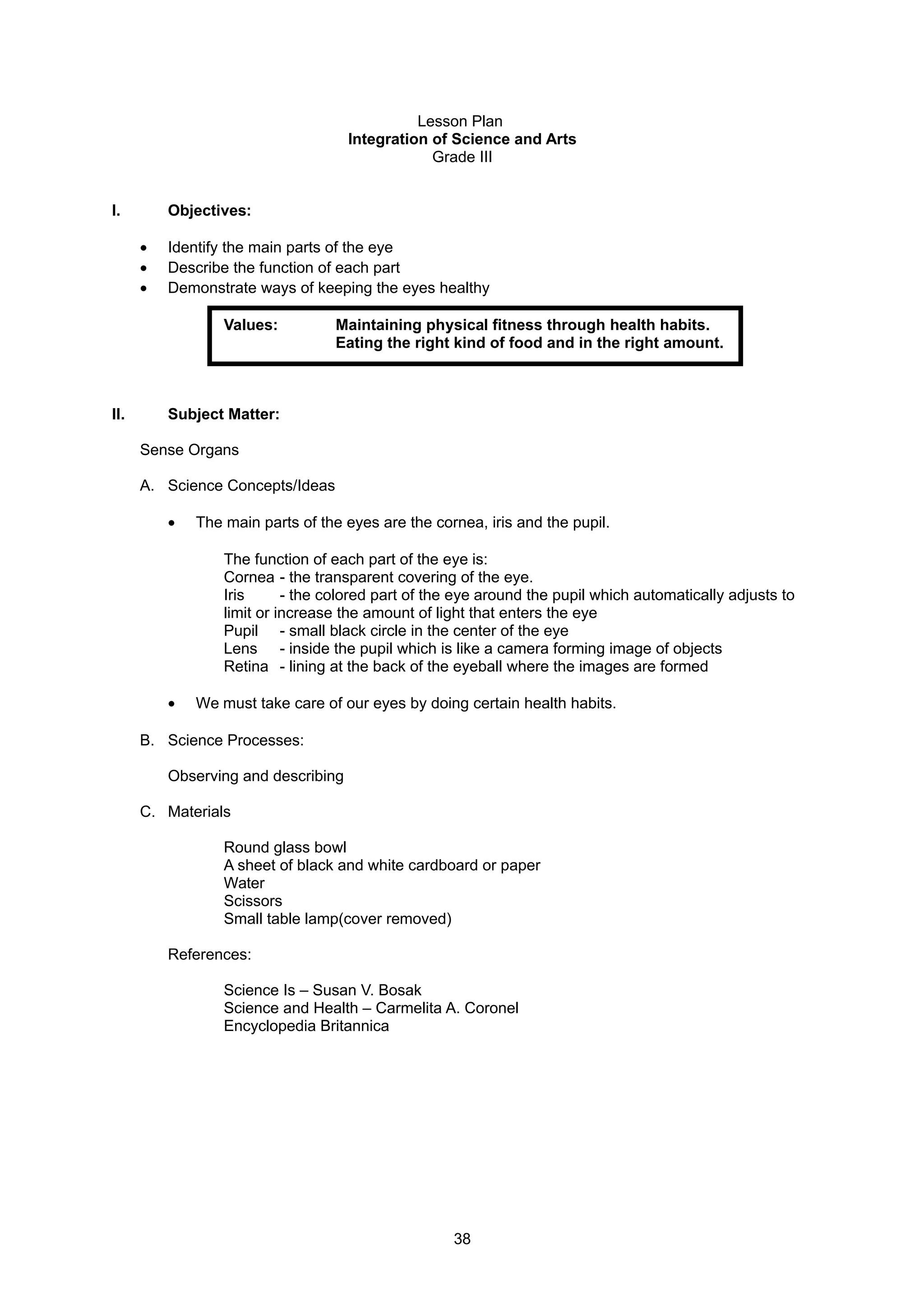 Lesson Plan
Integration of Science and Arts
Grade III
I. Objectives:
• Identify the main parts of the eye
• Describe the function of each part
• Demonstrate ways of keeping the eyes healthy
Values: Maintaining physical fitness through health habits.
Eating the right kind of food and in the right amount.
II. Subject Matter:
Sense Organs
A. Science Concepts/Ideas
• The main parts of the eyes are the cornea, iris and the pupil.
The function of each part of the eye is:
Cornea - the transparent covering of the eye.
Iris - the colored part of the eye around the pupil which automatically adjusts to
limit or increase the amount of light that enters the eye
Pupil - small black circle in the center of the eye
Lens - inside the pupil which is like a camera forming image of objects
Retina - lining at the back of the eyeball where the images are formed
• We must take care of our eyes by doing certain health habits.
B. Science Processes:
Observing and describing
C. Materials
Round glass bowl
A sheet of black and white cardboard or paper
Water
Scissors
Small table lamp(cover removed)
References:
Science Is – Susan V. Bosak
Science and Health – Carmelita A. Coronel
Encyclopedia Britannica
38
 