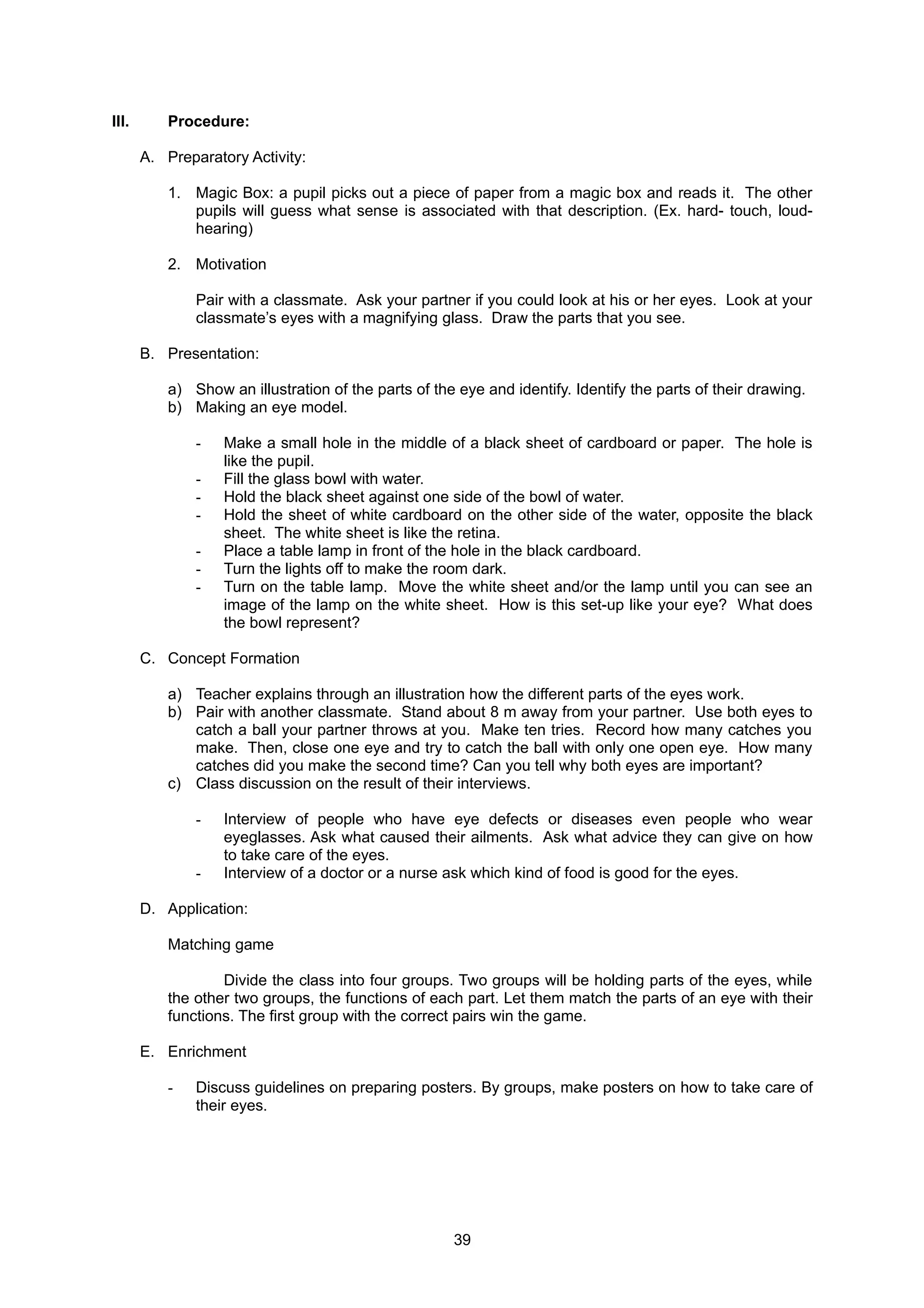 III. Procedure:
A. Preparatory Activity:
1. Magic Box: a pupil picks out a piece of paper from a magic box and reads it. The other
pupils will guess what sense is associated with that description. (Ex. hard- touch, loud-
hearing)
2. Motivation
Pair with a classmate. Ask your partner if you could look at his or her eyes. Look at your
classmate’s eyes with a magnifying glass. Draw the parts that you see.
B. Presentation:
a) Show an illustration of the parts of the eye and identify. Identify the parts of their drawing.
b) Making an eye model.
- Make a small hole in the middle of a black sheet of cardboard or paper. The hole is
like the pupil.
- Fill the glass bowl with water.
- Hold the black sheet against one side of the bowl of water.
- Hold the sheet of white cardboard on the other side of the water, opposite the black
sheet. The white sheet is like the retina.
- Place a table lamp in front of the hole in the black cardboard.
- Turn the lights off to make the room dark.
- Turn on the table lamp. Move the white sheet and/or the lamp until you can see an
image of the lamp on the white sheet. How is this set-up like your eye? What does
the bowl represent?
C. Concept Formation
a) Teacher explains through an illustration how the different parts of the eyes work.
b) Pair with another classmate. Stand about 8 m away from your partner. Use both eyes to
catch a ball your partner throws at you. Make ten tries. Record how many catches you
make. Then, close one eye and try to catch the ball with only one open eye. How many
catches did you make the second time? Can you tell why both eyes are important?
c) Class discussion on the result of their interviews.
- Interview of people who have eye defects or diseases even people who wear
eyeglasses. Ask what caused their ailments. Ask what advice they can give on how
to take care of the eyes.
- Interview of a doctor or a nurse ask which kind of food is good for the eyes.
D. Application:
Matching game
Divide the class into four groups. Two groups will be holding parts of the eyes, while
the other two groups, the functions of each part. Let them match the parts of an eye with their
functions. The first group with the correct pairs win the game.
E. Enrichment
- Discuss guidelines on preparing posters. By groups, make posters on how to take care of
their eyes.
39
 