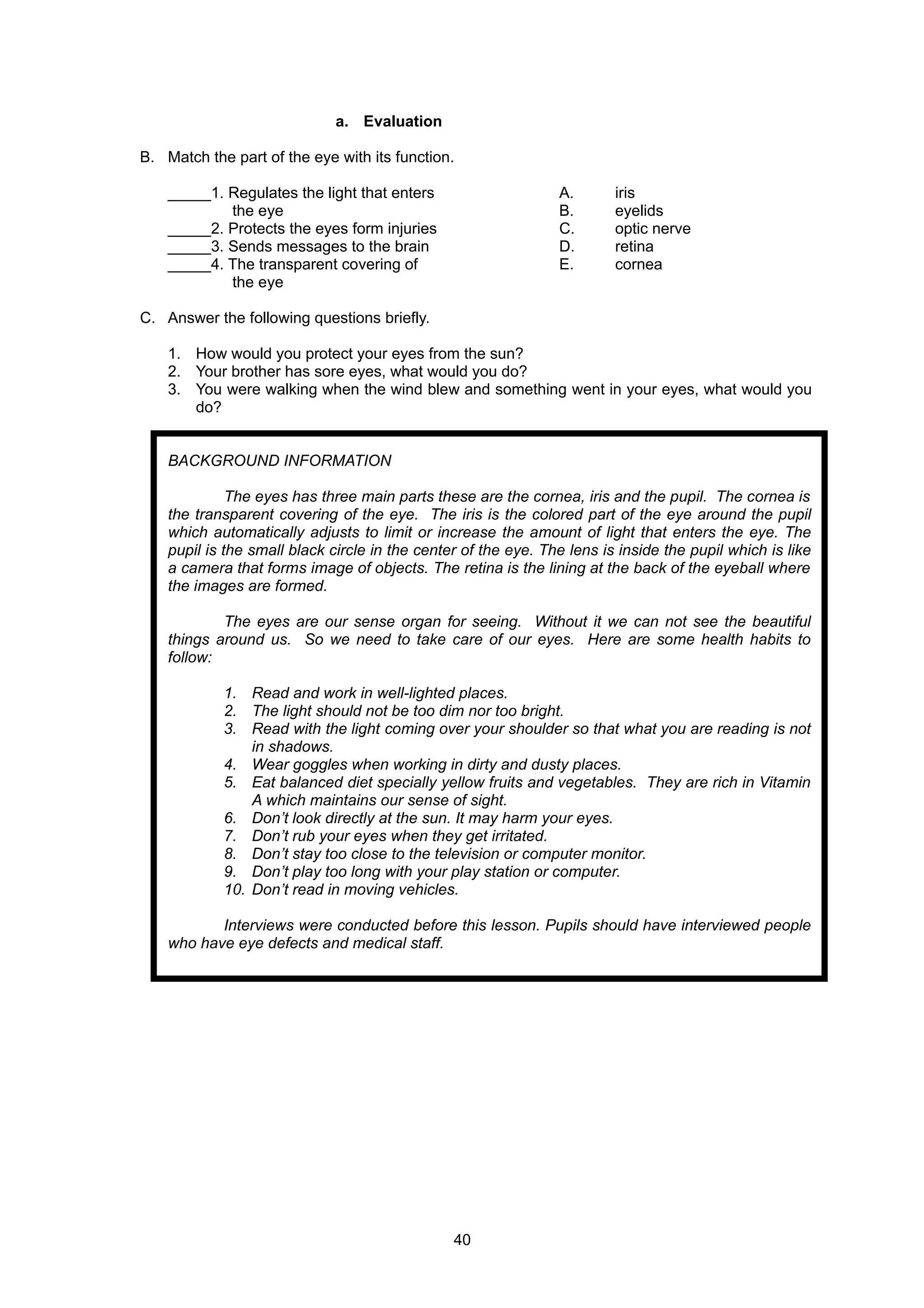 a. Evaluation
B. Match the part of the eye with its function.
_____1. Regulates the light that enters A. iris
the eye B. eyelids
_____2. Protects the eyes form injuries C. optic nerve
_____3. Sends messages to the brain D. retina
_____4. The transparent covering of E. cornea
the eye
C. Answer the following questions briefly.
1. How would you protect your eyes from the sun?
2. Your brother has sore eyes, what would you do?
3. You were walking when the wind blew and something went in your eyes, what would you
do?
BACKGROUND INFORMATION
The eyes has three main parts these are the cornea, iris and the pupil. The cornea is
the transparent covering of the eye. The iris is the colored part of the eye around the pupil
which automatically adjusts to limit or increase the amount of light that enters the eye. The
pupil is the small black circle in the center of the eye. The lens is inside the pupil which is like
a camera that forms image of objects. The retina is the lining at the back of the eyeball where
the images are formed.
The eyes are our sense organ for seeing. Without it we can not see the beautiful
things around us. So we need to take care of our eyes. Here are some health habits to
follow:
1. Read and work in well-lighted places.
2. The light should not be too dim nor too bright.
3. Read with the light coming over your shoulder so that what you are reading is not
in shadows.
4. Wear goggles when working in dirty and dusty places.
5. Eat balanced diet specially yellow fruits and vegetables. They are rich in Vitamin
A which maintains our sense of sight.
6. Don’t look directly at the sun. It may harm your eyes.
7. Don’t rub your eyes when they get irritated.
8. Don’t stay too close to the television or computer monitor.
9. Don’t play too long with your play station or computer.
10. Don’t read in moving vehicles.
Interviews were conducted before this lesson. Pupils should have interviewed people
who have eye defects and medical staff.
40
 