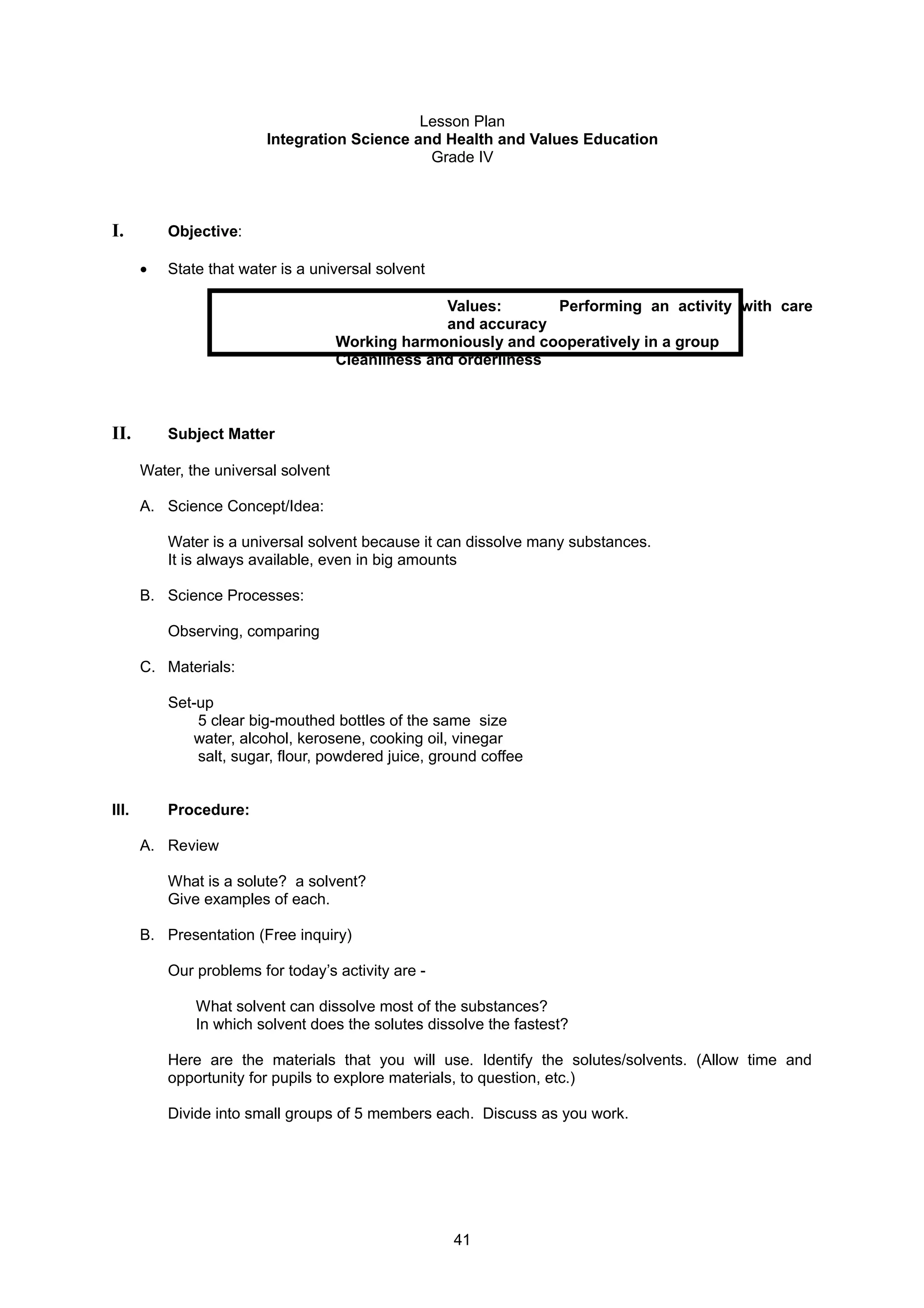 Lesson Plan
Integration Science and Health and Values Education
Grade IV
I. Objective:
• State that water is a universal solvent
Values: Performing an activity with care
and accuracy
Working harmoniously and cooperatively in a group
Cleanliness and orderliness
II. Subject Matter
Water, the universal solvent
A. Science Concept/Idea:
Water is a universal solvent because it can dissolve many substances.
It is always available, even in big amounts
B. Science Processes:
Observing, comparing
C. Materials:
Set-up
5 clear big-mouthed bottles of the same size
water, alcohol, kerosene, cooking oil, vinegar
salt, sugar, flour, powdered juice, ground coffee
III. Procedure:
A. Review
What is a solute? a solvent?
Give examples of each.
B. Presentation (Free inquiry)
Our problems for today’s activity are -
What solvent can dissolve most of the substances?
In which solvent does the solutes dissolve the fastest?
Here are the materials that you will use. Identify the solutes/solvents. (Allow time and
opportunity for pupils to explore materials, to question, etc.)
Divide into small groups of 5 members each. Discuss as you work.
41
 