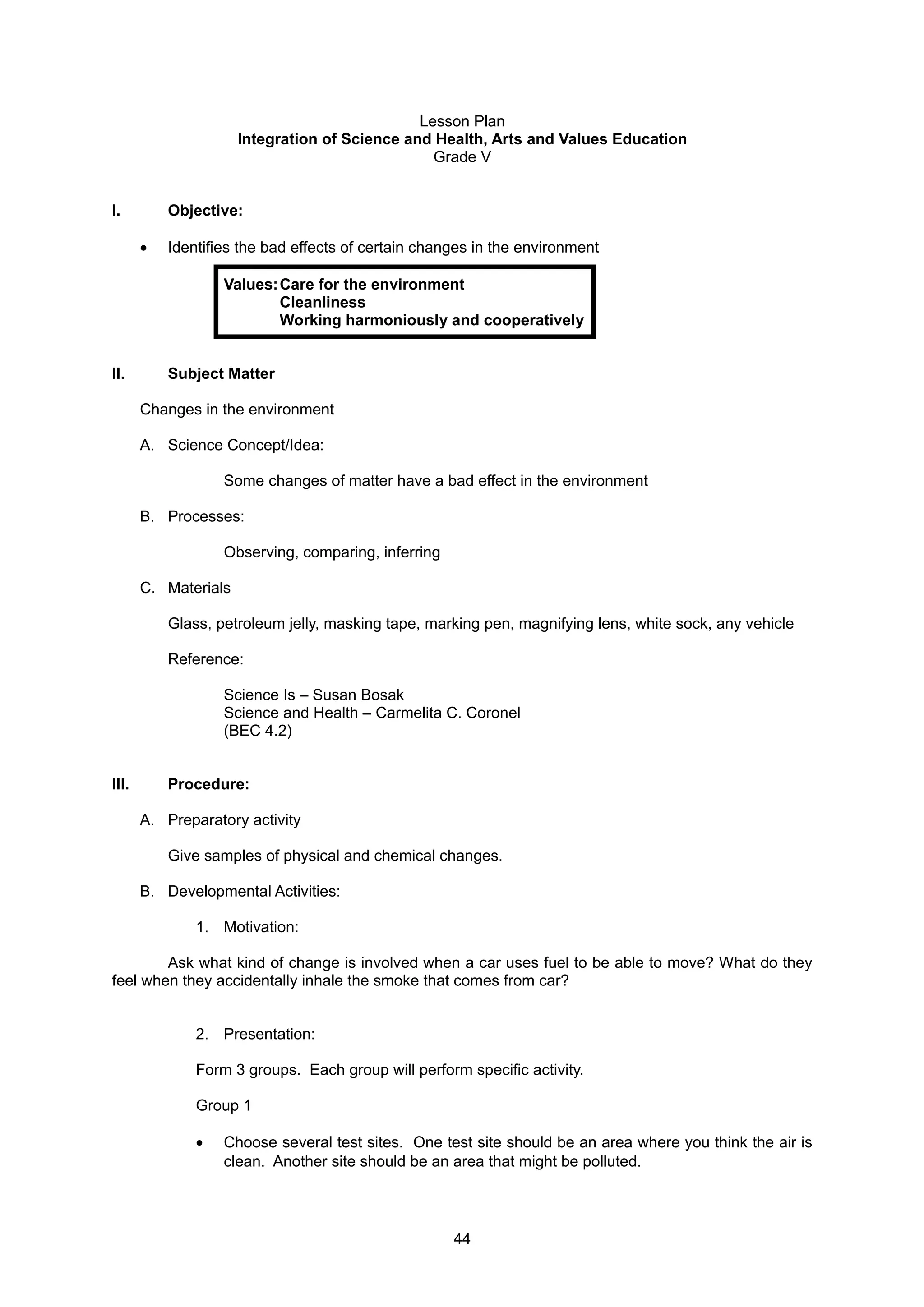 Lesson Plan
Integration of Science and Health, Arts and Values Education
Grade V
I. Objective:
• Identifies the bad effects of certain changes in the environment
Values:Care for the environment
Cleanliness
Working harmoniously and cooperatively
II. Subject Matter
Changes in the environment
A. Science Concept/Idea:
Some changes of matter have a bad effect in the environment
B. Processes:
Observing, comparing, inferring
C. Materials
Glass, petroleum jelly, masking tape, marking pen, magnifying lens, white sock, any vehicle
Reference:
Science Is – Susan Bosak
Science and Health – Carmelita C. Coronel
(BEC 4.2)
III. Procedure:
A. Preparatory activity
Give samples of physical and chemical changes.
B. Developmental Activities:
1. Motivation:
Ask what kind of change is involved when a car uses fuel to be able to move? What do they
feel when they accidentally inhale the smoke that comes from car?
2. Presentation:
Form 3 groups. Each group will perform specific activity.
Group 1
• Choose several test sites. One test site should be an area where you think the air is
clean. Another site should be an area that might be polluted.
44
 