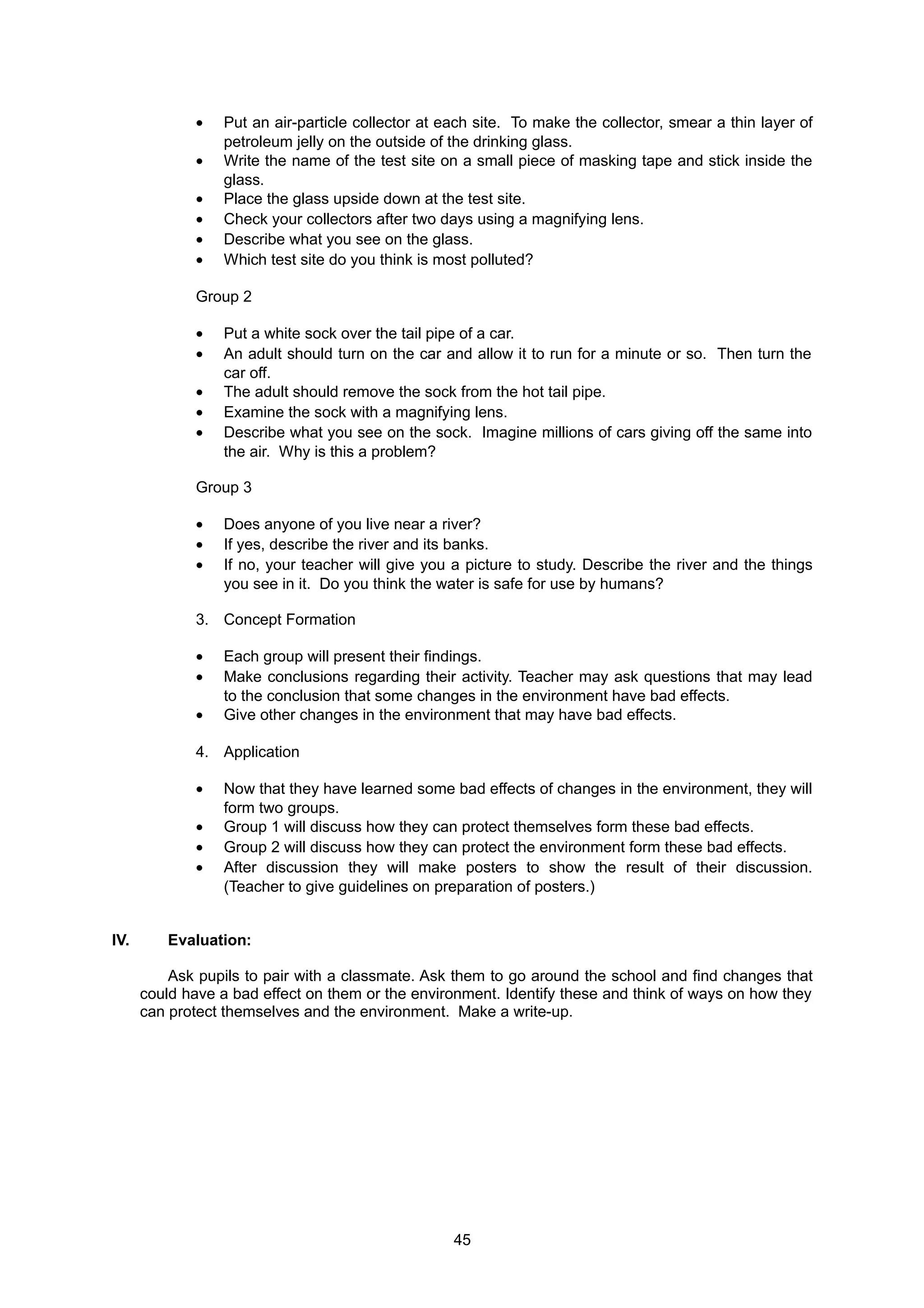 • Put an air-particle collector at each site. To make the collector, smear a thin layer of
petroleum jelly on the outside of the drinking glass.
• Write the name of the test site on a small piece of masking tape and stick inside the
glass.
• Place the glass upside down at the test site.
• Check your collectors after two days using a magnifying lens.
• Describe what you see on the glass.
• Which test site do you think is most polluted?
Group 2
• Put a white sock over the tail pipe of a car.
• An adult should turn on the car and allow it to run for a minute or so. Then turn the
car off.
• The adult should remove the sock from the hot tail pipe.
• Examine the sock with a magnifying lens.
• Describe what you see on the sock. Imagine millions of cars giving off the same into
the air. Why is this a problem?
Group 3
• Does anyone of you live near a river?
• If yes, describe the river and its banks.
• If no, your teacher will give you a picture to study. Describe the river and the things
you see in it. Do you think the water is safe for use by humans?
3. Concept Formation
• Each group will present their findings.
• Make conclusions regarding their activity. Teacher may ask questions that may lead
to the conclusion that some changes in the environment have bad effects.
• Give other changes in the environment that may have bad effects.
4. Application
• Now that they have learned some bad effects of changes in the environment, they will
form two groups.
• Group 1 will discuss how they can protect themselves form these bad effects.
• Group 2 will discuss how they can protect the environment form these bad effects.
• After discussion they will make posters to show the result of their discussion.
(Teacher to give guidelines on preparation of posters.)
IV. Evaluation:
Ask pupils to pair with a classmate. Ask them to go around the school and find changes that
could have a bad effect on them or the environment. Identify these and think of ways on how they
can protect themselves and the environment. Make a write-up.
45
 
