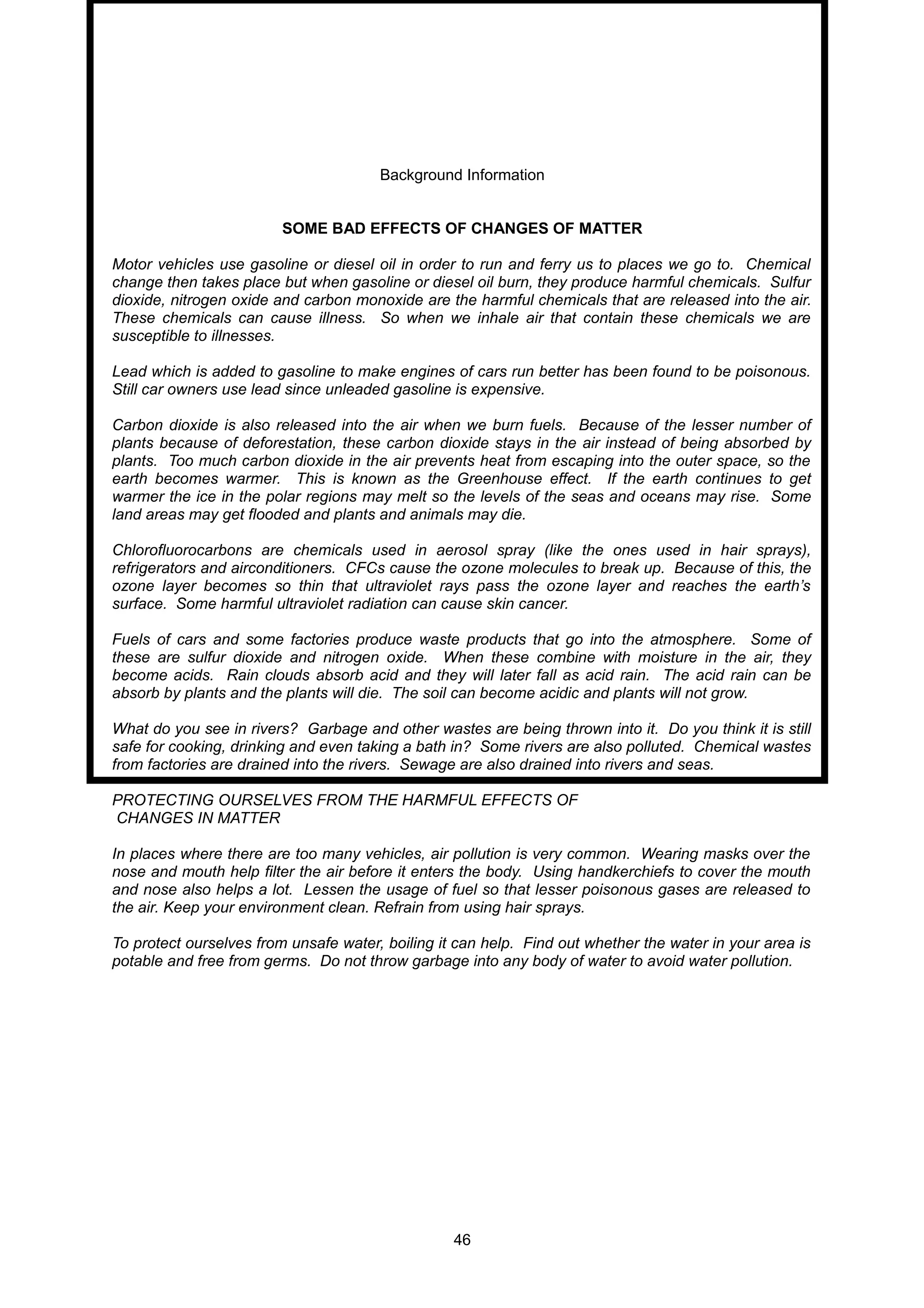 Background Information
SOME BAD EFFECTS OF CHANGES OF MATTER
Motor vehicles use gasoline or diesel oil in order to run and ferry us to places we go to. Chemical
change then takes place but when gasoline or diesel oil burn, they produce harmful chemicals. Sulfur
dioxide, nitrogen oxide and carbon monoxide are the harmful chemicals that are released into the air.
These chemicals can cause illness. So when we inhale air that contain these chemicals we are
susceptible to illnesses.
Lead which is added to gasoline to make engines of cars run better has been found to be poisonous.
Still car owners use lead since unleaded gasoline is expensive.
Carbon dioxide is also released into the air when we burn fuels. Because of the lesser number of
plants because of deforestation, these carbon dioxide stays in the air instead of being absorbed by
plants. Too much carbon dioxide in the air prevents heat from escaping into the outer space, so the
earth becomes warmer. This is known as the Greenhouse effect. If the earth continues to get
warmer the ice in the polar regions may melt so the levels of the seas and oceans may rise. Some
land areas may get flooded and plants and animals may die.
Chlorofluorocarbons are chemicals used in aerosol spray (like the ones used in hair sprays),
refrigerators and airconditioners. CFCs cause the ozone molecules to break up. Because of this, the
ozone layer becomes so thin that ultraviolet rays pass the ozone layer and reaches the earth’s
surface. Some harmful ultraviolet radiation can cause skin cancer.
Fuels of cars and some factories produce waste products that go into the atmosphere. Some of
these are sulfur dioxide and nitrogen oxide. When these combine with moisture in the air, they
become acids. Rain clouds absorb acid and they will later fall as acid rain. The acid rain can be
absorb by plants and the plants will die. The soil can become acidic and plants will not grow.
What do you see in rivers? Garbage and other wastes are being thrown into it. Do you think it is still
safe for cooking, drinking and even taking a bath in? Some rivers are also polluted. Chemical wastes
from factories are drained into the rivers. Sewage are also drained into rivers and seas.
PROTECTING OURSELVES FROM THE HARMFUL EFFECTS OF
CHANGES IN MATTER
In places where there are too many vehicles, air pollution is very common. Wearing masks over the
nose and mouth help filter the air before it enters the body. Using handkerchiefs to cover the mouth
and nose also helps a lot. Lessen the usage of fuel so that lesser poisonous gases are released to
the air. Keep your environment clean. Refrain from using hair sprays.
To protect ourselves from unsafe water, boiling it can help. Find out whether the water in your area is
potable and free from germs. Do not throw garbage into any body of water to avoid water pollution.
46
 
