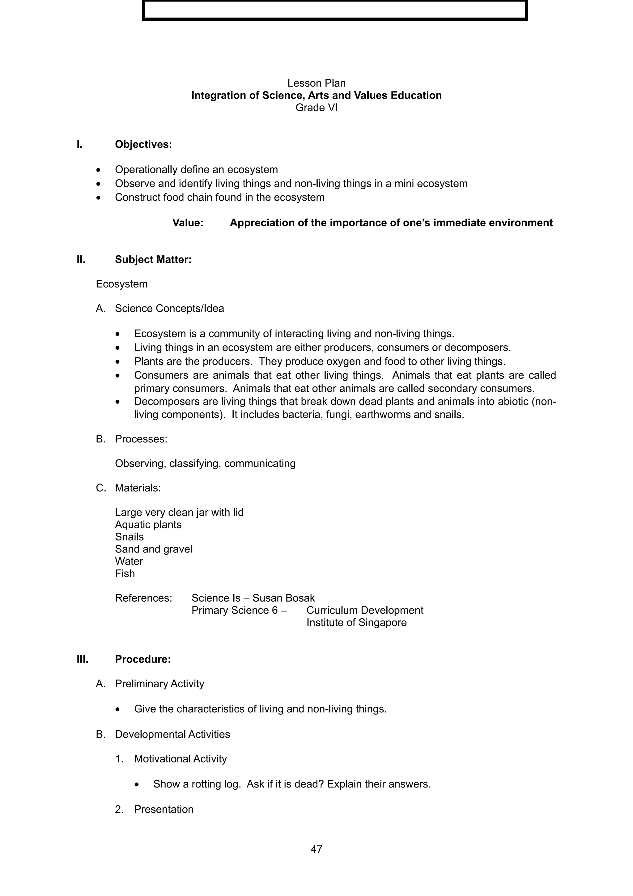 Lesson Plan
Integration of Science, Arts and Values Education
Grade VI
I. Objectives:
• Operationally define an ecosystem
• Observe and identify living things and non-living things in a mini ecosystem
• Construct food chain found in the ecosystem
Value: Appreciation of the importance of one’s immediate environment
II. Subject Matter:
Ecosystem
A. Science Concepts/Idea
• Ecosystem is a community of interacting living and non-living things.
• Living things in an ecosystem are either producers, consumers or decomposers.
• Plants are the producers. They produce oxygen and food to other living things.
• Consumers are animals that eat other living things. Animals that eat plants are called
primary consumers. Animals that eat other animals are called secondary consumers.
• Decomposers are living things that break down dead plants and animals into abiotic (non-
living components). It includes bacteria, fungi, earthworms and snails.
B. Processes:
Observing, classifying, communicating
C. Materials:
Large very clean jar with lid
Aquatic plants
Snails
Sand and gravel
Water
Fish
References: Science Is – Susan Bosak
Primary Science 6 – Curriculum Development
Institute of Singapore
III. Procedure:
A. Preliminary Activity
• Give the characteristics of living and non-living things.
B. Developmental Activities
1. Motivational Activity
• Show a rotting log. Ask if it is dead? Explain their answers.
2. Presentation
47
 