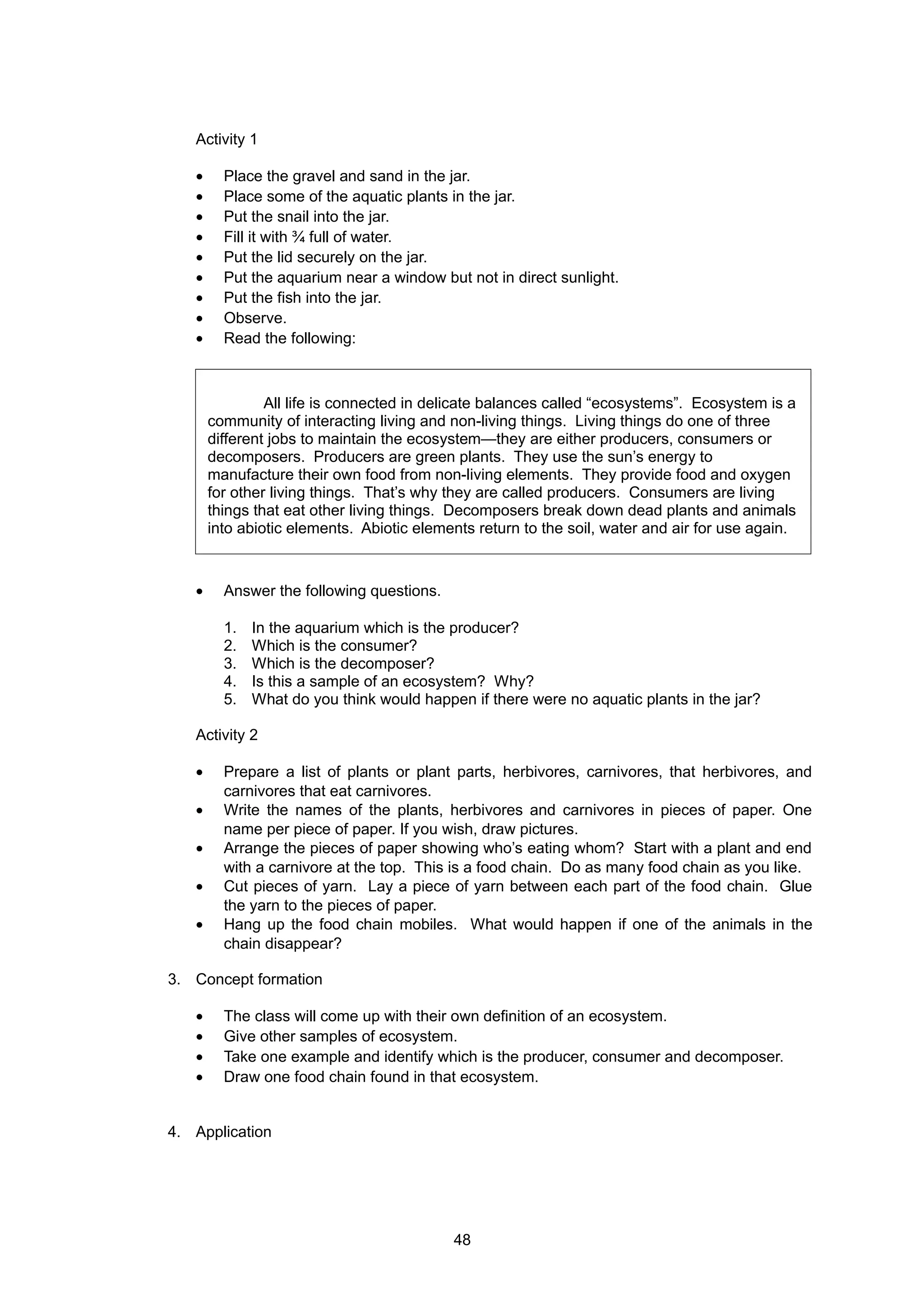 Activity 1
• Place the gravel and sand in the jar.
• Place some of the aquatic plants in the jar.
• Put the snail into the jar.
• Fill it with ¾ full of water.
• Put the lid securely on the jar.
• Put the aquarium near a window but not in direct sunlight.
• Put the fish into the jar.
• Observe.
• Read the following:
• Answer the following questions.
1. In the aquarium which is the producer?
2. Which is the consumer?
3. Which is the decomposer?
4. Is this a sample of an ecosystem? Why?
5. What do you think would happen if there were no aquatic plants in the jar?
Activity 2
• Prepare a list of plants or plant parts, herbivores, carnivores, that herbivores, and
carnivores that eat carnivores.
• Write the names of the plants, herbivores and carnivores in pieces of paper. One
name per piece of paper. If you wish, draw pictures.
• Arrange the pieces of paper showing who’s eating whom? Start with a plant and end
with a carnivore at the top. This is a food chain. Do as many food chain as you like.
• Cut pieces of yarn. Lay a piece of yarn between each part of the food chain. Glue
the yarn to the pieces of paper.
• Hang up the food chain mobiles. What would happen if one of the animals in the
chain disappear?
3. Concept formation
• The class will come up with their own definition of an ecosystem.
• Give other samples of ecosystem.
• Take one example and identify which is the producer, consumer and decomposer.
• Draw one food chain found in that ecosystem.
4. Application
All life is connected in delicate balances called “ecosystems”. Ecosystem is a
community of interacting living and non-living things. Living things do one of three
different jobs to maintain the ecosystem—they are either producers, consumers or
decomposers. Producers are green plants. They use the sun’s energy to
manufacture their own food from non-living elements. They provide food and oxygen
for other living things. That’s why they are called producers. Consumers are living
things that eat other living things. Decomposers break down dead plants and animals
into abiotic elements. Abiotic elements return to the soil, water and air for use again.
48
 