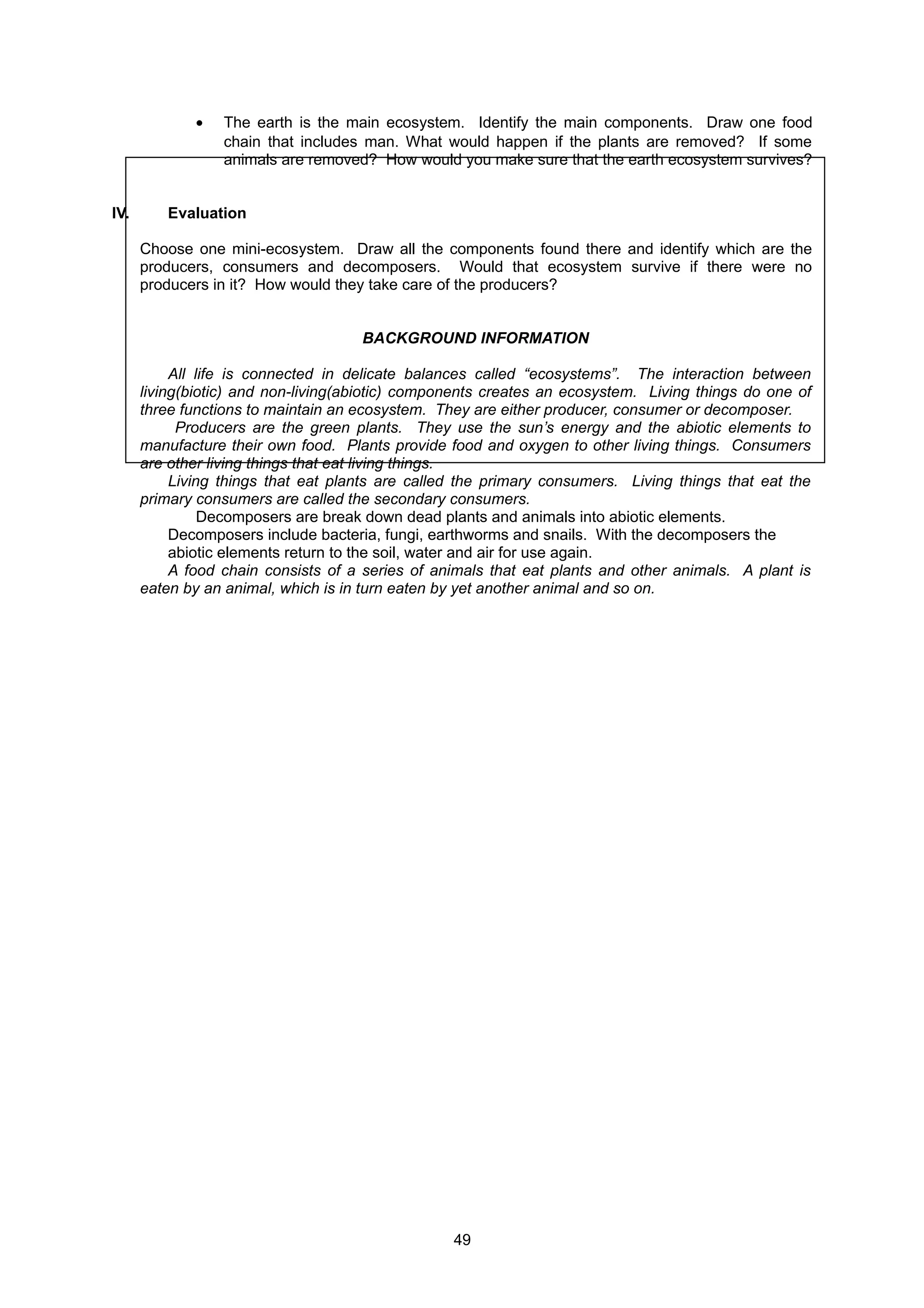 • The earth is the main ecosystem. Identify the main components. Draw one food
chain that includes man. What would happen if the plants are removed? If some
animals are removed? How would you make sure that the earth ecosystem survives?
IV. Evaluation
Choose one mini-ecosystem. Draw all the components found there and identify which are the
producers, consumers and decomposers. Would that ecosystem survive if there were no
producers in it? How would they take care of the producers?
BACKGROUND INFORMATION
All life is connected in delicate balances called “ecosystems”. The interaction between
living(biotic) and non-living(abiotic) components creates an ecosystem. Living things do one of
three functions to maintain an ecosystem. They are either producer, consumer or decomposer.
Producers are the green plants. They use the sun’s energy and the abiotic elements to
manufacture their own food. Plants provide food and oxygen to other living things. Consumers
are other living things that eat living things.
Living things that eat plants are called the primary consumers. Living things that eat the
primary consumers are called the secondary consumers.
Decomposers are break down dead plants and animals into abiotic elements.
Decomposers include bacteria, fungi, earthworms and snails. With the decomposers the
abiotic elements return to the soil, water and air for use again.
A food chain consists of a series of animals that eat plants and other animals. A plant is
eaten by an animal, which is in turn eaten by yet another animal and so on.
49
 