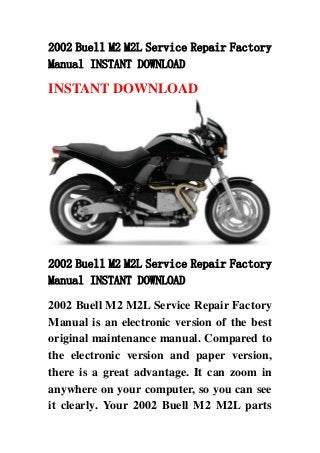 2002 Buell M2 M2L Service Repair Factory
Manual INSTANT DOWNLOAD
INSTANT DOWNLOAD
2002 Buell M2 M2L Service Repair Factory
Manual INSTANT DOWNLOAD
2002 Buell M2 M2L Service Repair Factory
Manual is an electronic version of the best
original maintenance manual. Compared to
the electronic version and paper version,
there is a great advantage. It can zoom in
anywhere on your computer, so you can see
it clearly. Your 2002 Buell M2 M2L parts
 