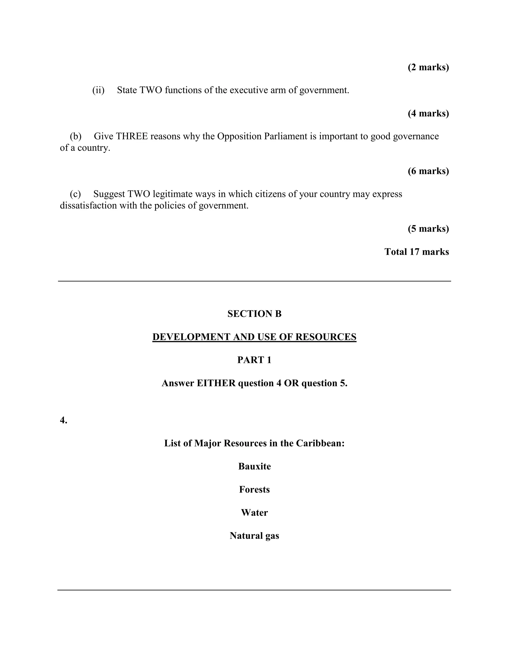 (2 marks)

       (ii)   State TWO functions of the executive arm of government.

                                                                                   (4 marks)

   (b) Give THREE reasons why the Opposition Parliament is important to good governance
of a country.

                                                                                   (6 marks)

   (c) Suggest TWO legitimate ways in which citizens of your country may express
dissatisfaction with the policies of government.

                                                                                   (5 marks)

                                                                           Total 17 marks




                                        SECTION B

                      DEVELOPMENT AND USE OF RESOURCES

                                          PART 1

                        Answer EITHER question 4 OR question 5.


4.

                         List of Major Resources in the Caribbean:

                                          Bauxite

                                          Forests

                                           Water

                                        Natural gas
 