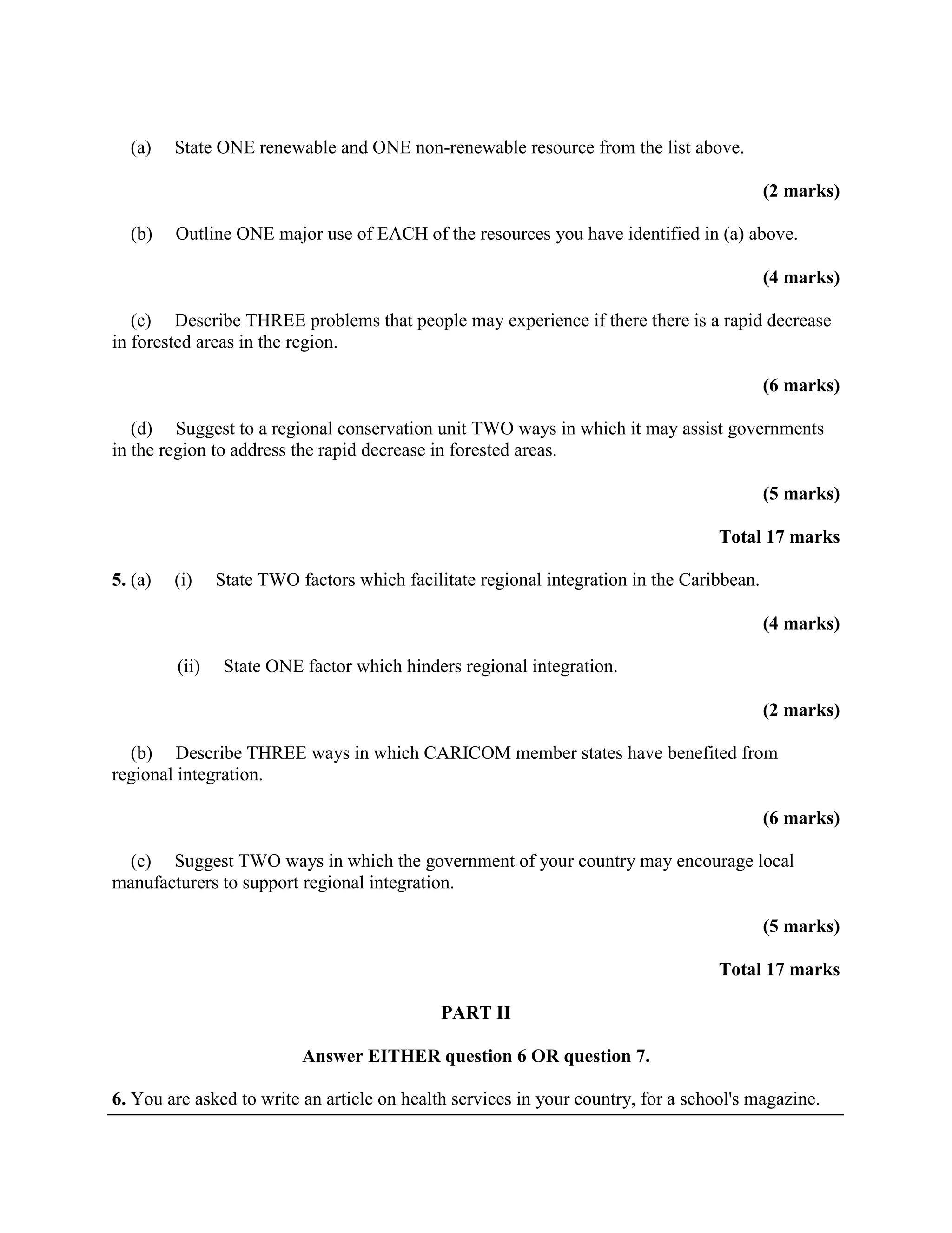 (a)    State ONE renewable and ONE non-renewable resource from the list above.

                                                                                            (2 marks)

  (b)    Outline ONE major use of EACH of the resources you have identified in (a) above.

                                                                                            (4 marks)

   (c) Describe THREE problems that people may experience if there there is a rapid decrease
in forested areas in the region.

                                                                                            (6 marks)

   (d) Suggest to a regional conservation unit TWO ways in which it may assist governments
in the region to address the rapid decrease in forested areas.

                                                                                            (5 marks)

                                                                                   Total 17 marks

5. (a)   (i)    State TWO factors which facilitate regional integration in the Caribbean.

                                                                                            (4 marks)

         (ii)    State ONE factor which hinders regional integration.

                                                                                            (2 marks)

  (b) Describe THREE ways in which CARICOM member states have benefited from
regional integration.

                                                                                            (6 marks)

  (c) Suggest TWO ways in which the government of your country may encourage local
manufacturers to support regional integration.

                                                                                            (5 marks)

                                                                                   Total 17 marks

                                              PART II

                           Answer EITHER question 6 OR question 7.

6. You are asked to write an article on health services in your country, for a school's magazine.
 