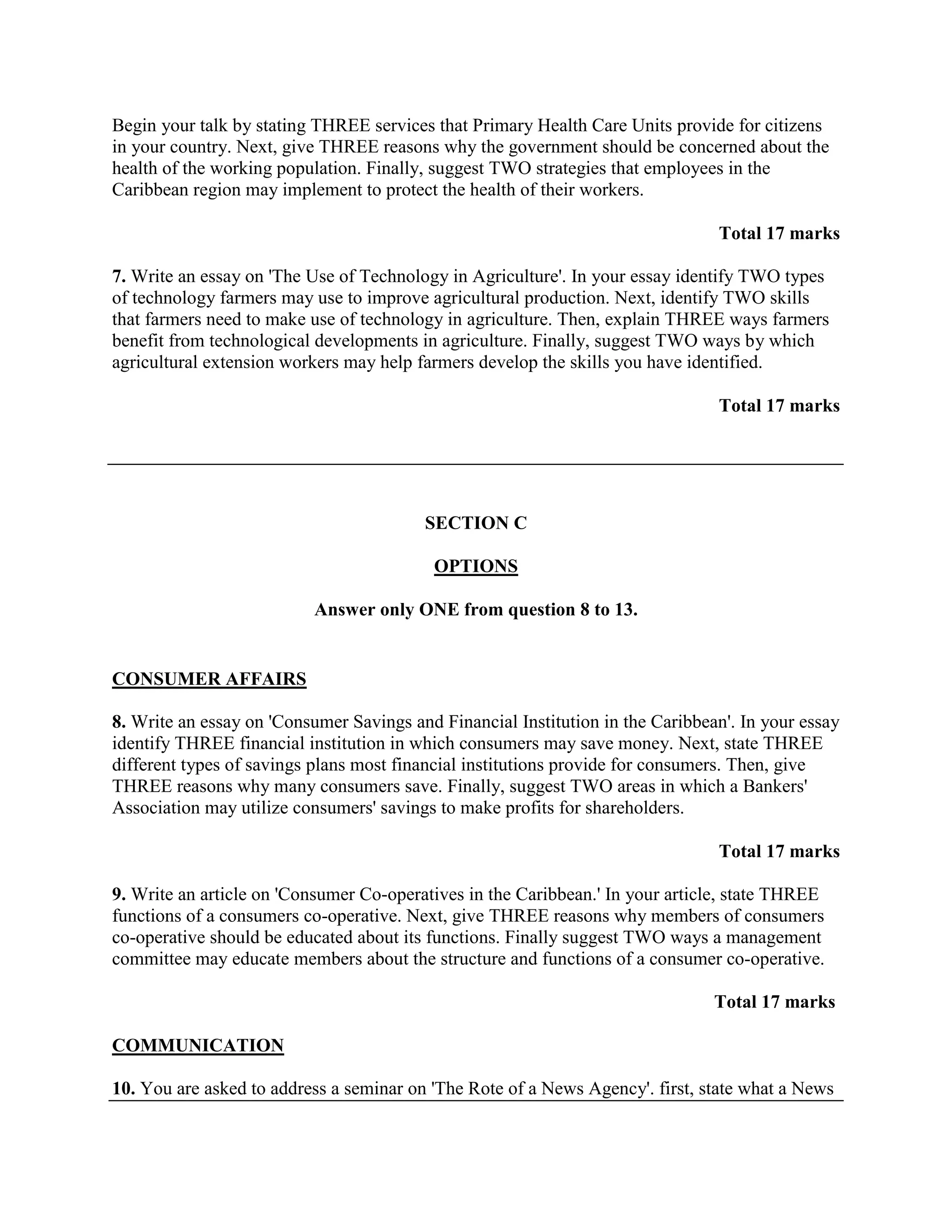Begin your talk by stating THREE services that Primary Health Care Units provide for citizens
in your country. Next, give THREE reasons why the government should be concerned about the
health of the working population. Finally, suggest TWO strategies that employees in the
Caribbean region may implement to protect the health of their workers.

                                                                                Total 17 marks

7. Write an essay on 'The Use of Technology in Agriculture'. In your essay identify TWO types
of technology farmers may use to improve agricultural production. Next, identify TWO skills
that farmers need to make use of technology in agriculture. Then, explain THREE ways farmers
benefit from technological developments in agriculture. Finally, suggest TWO ways by which
agricultural extension workers may help farmers develop the skills you have identified.

                                                                                Total 17 marks




                                         SECTION C

                                          OPTIONS

                          Answer only ONE from question 8 to 13.


CONSUMER AFFAIRS

8. Write an essay on 'Consumer Savings and Financial Institution in the Caribbean'. In your essay
identify THREE financial institution in which consumers may save money. Next, state THREE
different types of savings plans most financial institutions provide for consumers. Then, give
THREE reasons why many consumers save. Finally, suggest TWO areas in which a Bankers'
Association may utilize consumers' savings to make profits for shareholders.

                                                                                Total 17 marks

9. Write an article on 'Consumer Co-operatives in the Caribbean.' In your article, state THREE
functions of a consumers co-operative. Next, give THREE reasons why members of consumers
co-operative should be educated about its functions. Finally suggest TWO ways a management
committee may educate members about the structure and functions of a consumer co-operative.

                                                                                Total 17 marks

COMMUNICATION

10. You are asked to address a seminar on 'The Rote of a News Agency'. first, state what a News
 