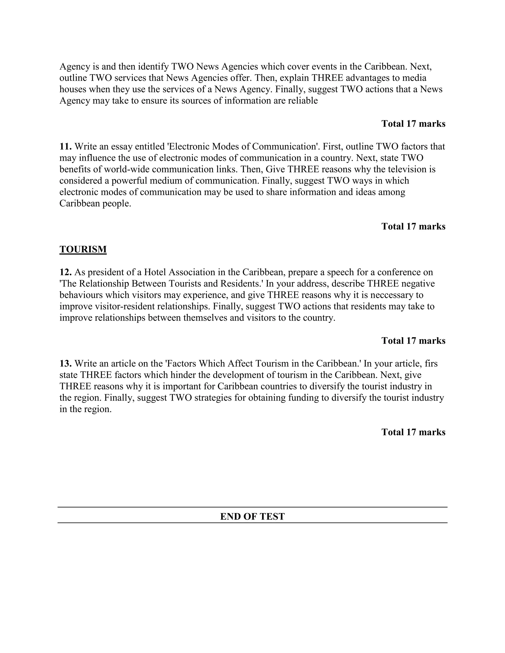 Agency is and then identify TWO News Agencies which cover events in the Caribbean. Next,
outline TWO services that News Agencies offer. Then, explain THREE advantages to media
houses when they use the services of a News Agency. Finally, suggest TWO actions that a News
Agency may take to ensure its sources of information are reliable

                                                                                  Total 17 marks

11. Write an essay entitled 'Electronic Modes of Communication'. First, outline TWO factors that
may influence the use of electronic modes of communication in a country. Next, state TWO
benefits of world-wide communication links. Then, Give THREE reasons why the television is
considered a powerful medium of communication. Finally, suggest TWO ways in which
electronic modes of communication may be used to share information and ideas among
Caribbean people.

                                                                                  Total 17 marks

TOURISM

12. As president of a Hotel Association in the Caribbean, prepare a speech for a conference on
'The Relationship Between Tourists and Residents.' In your address, describe THREE negative
behaviours which visitors may experience, and give THREE reasons why it is neccessary to
improve visitor-resident relationships. Finally, suggest TWO actions that residents may take to
improve relationships between themselves and visitors to the country.

                                                                                  Total 17 marks

13. Write an article on the 'Factors Which Affect Tourism in the Caribbean.' In your article, firs
state THREE factors which hinder the development of tourism in the Caribbean. Next, give
THREE reasons why it is important for Caribbean countries to diversify the tourist industry in
the region. Finally, suggest TWO strategies for obtaining funding to diversify the tourist industry
in the region.

                                                                                  Total 17 marks




                                         END OF TEST
 