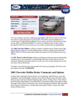 VIN Number:       1G1ND52JX2M699171
Stock Number:     21964MD
Exterior Color:   Light Driftwood Metallic
Transmission:     Automatic
Body Type:        4dr Sdn
Miles:            128,864

          Get Your e-Price

If you are looking to purchase a 2002 Chevrolet Malibu, ABC Motor Credit of Canton has
this vehicle in stock and ready for your test drive. This 2002 Chevrolet Malibu has an
exterior color of Light Driftwood Metallic. If you want to check the vehicle history of this
car, the VIN# is 1G1ND52JX2M699171. We are so confident in this car that we have
provided the VIN# for your convenience if you wish to research this car independently

This 2002 Chevrolet Malibu is selling at a market competitive price. Please contact ABC
Motor Credit of Canton for current market pricing, incentives, and promotions that may
apply to this car. You can request those details by using our Free Price Quote form on our
website.

All ABC Motor Credit of Canton vehicles go through an inspection prior to placing them
online for sale. If you would like to confirm today's best price on this vehicle or if you
would like additional information, please view this car on our website and provide us with
your basic contact information.

A member of our Internet sales team member will contact you promptly. Of course we are
just a phone call away: 330-848-8393

2002 Chevrolet Malibu Dealer Comments and Options
4-Wheel ABS, Adjustable Steering Wheel, Air Conditioning, AM/FM Stereo, Auto-Off
Headlights, Auto-On Headlights, Auxiliary Power Outlet, Bucket Seats, CD Player, Child
Safety Locks, Cloth Seats, Daytime Running Lights, Driver Air Bag, Driver Vanity Mirror,
Front Disc/Rear Drum Brakes, Front Wheel Drive, Intermittent Wipers, Passenger Air Bag,
Passenger Vanity Mirror, Power Door Locks, Power Steering, Rear Defrost, Rear Seat Heat
Ducts, Remote Trunk Release, Variable Speed Intermittent Wipers, Vehicle Anti-Theft
System, Wheel Covers



                      AUTOMOTIVE ADVERTISING NETWORK | VEHICLE DETAIL PAGE            1
 