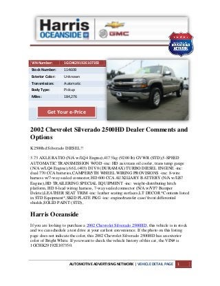 AUTOMOTIVE ADVERTISING NETWORK | VEHICLE DETAIL PAGE 1
VIN Number: 1GCHK29192E107350
Stock Number: 11460B
Exterior Color: Unknown
Transmission: Automatic
Body Type: Pickup
Miles: 184,276
2002 Chevrolet Silverado 2500HD Dealer Comments and
Options
K2500hd Silverado DIESEL!!
3.73 AXLE RATIO (N/A w/LQ4 Engine),4173 kg (9200 lb) GVWR (STD),5-SPEED
AUTOMATIC TRANSMISSION W/OD -inc: HD aux trans oil cooler, trans temp gauge
(N/A w/LQ4 Engine),6.6L (403) DI V8 (DURAMAX) TURBO DIESEL ENGINE -inc:
dual 770 CCA batteries,CAMPER/5TH WHEEL WIRING PROVISIONS -inc: 8-wire
harness w/7-way sealed connector,HD 600 CCA AUXILIARY BATTERY (N/A w/LB7
Engine),HD TRAILERING SPECIAL EQUIPMENT -inc: weight-distributing hitch
platform, HD 8-lead wiring harness, 7-way sealed connector (N/A w/VF7 Bumper
Delete),LEATHER SEAT TRIM -inc: leather seating surfaces,LT DECOR *Contents listed
in STD Equipment*,SKID PLATE PKG -inc: engine/transfer case/ front differential
shields,SOLID PAINT (STD),
Harris Oceanside
If you are looking to purchase a 2002 Chevrolet Silverado 2500HD, this vehicle is in stock
and we can schedule a test drive at your earliest convenience. If the photo on this listing
page does not indicate the color, this 2002 Chevrolet Silverado 2500HD has an exterior
color of Bright White. If you want to check the vehicle history of this car, the VIN# is
1GCHK29192E107350.
Get Your e-Price
 