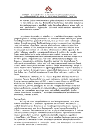 INTERCOM – Sociedade Brasileira de Estudos Interdisciplinares da Comunicação
        XXV Congresso Brasileiro de Ciências da Comunicação – Salvador/BA – 1 a 5 Set 2002


       dos homens, que se obstinam em não querer despojar-se do seu domínio secular.
       Foi necessário que uma face do mundo se transformasse num antro immenso de
       ferocidades para que as qualidades inatas da mulher achassem terreno onde, por
       uma sensibilisadora immolação, pudessem definitivamente conquistar a
       benevolência do homem.18


        Um problema levantado pela articulista era percebido mais de perto nos países
que participaram da conflagração européia. As mulheres aderiram ao esforço de guerra
rumando para as fábricas que ainda produziam, visto que muitas foram fechadas pela
carência de matérias-primas. Também dirigiram-se ao front, para socorrer os soldados
como enfermeiras e tal profissão elevou-se admiravelmente no conceito das elites
brasileiras, tanto que ao lado do magistéiro passou a ser outro ofício desejado pelas
moças daquela classe social. Em vista desse fato as questões sobre a capacidade da
mulher (sobretudo a da elite, visto que grande número de mulheres das camadas menos
favorecidas trabalhavam há muito mais tempo) em produzir, sustentar uma casa,
trabalhar fora, ser independente financeiramente vieram à tona, pois tanto a capacidade
produtiva quanto a responsabilidade para com o lar tomavam novas feições. Tais
discussões tomaram corpo ao término do conflito e com a volta à normalidade. As
mulheres deveriam voltar ao estágio anterior à guerra, porque aquele momento fora de
exceção. Outra observação levantada na seqüência foi que ao mesmo tempo em que se
insistia na emancipação e se incentivava a participação feminina no espaço público e na
vida social e cultural do país, propugnava a necessidade da instrução e, opcionalmente,
do trabalho, com a finalidade de educar melhor os filhos, os homens e mulheres do
futuro.
        As feministas libertárias, por sua vez, não dispunham de espaço nas revistas
mundanas. Restava-lhes manifestar seus ideais na imprensa militante, ou em iniciativas
heróicas, como as revistas Aurora (1905) e, posteriormente, Renascença (1923), de
Maria Lacerda de Moura. Perseguidas e duramente criticadas pela maioria da
intelectualidade, embora grande parte dos ativistas fosse proveniente desses mesmos
círculos, as feministas anarquistas propunham mudanças radicais nas relações entre
gêneros e nas concepções a respeito do amor, maternidade, sexualidade, família,
controle da natalidade, entre outros,19 o que era considerado uma afronta à entidade
enunciadora, como foi exposto.

Palavras finais.
        Ao longo do texto, busquei demonstrar uma breve passagem de vistas pelas
matérias de uma revista já inexistente e por muitos absolutamente desconhecida. A
validade de se tomar tais discursos de um passado aparentemente distante e estudá-los
mais de uma vez revela uma faceta do pesquisador que crê que nenhuma análise é
definitiva e nenhuma fonte documental pode ser negligenciada e/ou esgotada. À parte as
considerações metodológicas, importa salientar as nuanças do objeto a ser encontrado,
no caso: que mulheres existiram e que foram estampadas no passado, segundo as
revistas? Eram reais? Tinham voz? Por isso, ao ser negado a elas tamanho espaço, tratar
das representações a respeito do sexo feminino que povoaram o imaginário masculino
1 Trabalho apresentado na Sessão de Comunicações – Temas Livres, XXV Congresso Anual em Ciência
da Comunicação, Salvador/BA, 03. setembro.2002.
 
