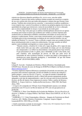 INTERCOM – Sociedade Brasileira de Estudos Interdisciplinares da Comunicação
        XXV Congresso Brasileiro de Ciências da Comunicação – Salvador/BA – 1 a 5 Set 2002


exposto nos discursos daqueles periódicos foi, stricto sensu, uma das saídas
encontradas. É possível que muitas mulheres tenham acatado tais assertivas a respeito
do seu sexo, porém não creio que tenha sido pequeno o número das que fizeram vistas
grossas. Também não existem provas concretas - e necessárias às análises acadêmicas -
a esse respeito mas é possível reconhecer os indícios nas próprias páginas da revista, na
quantidade dos artigos que retomavam o tema da necessidade de se rever a educação
que se estava empreendendo às moças e à juventude de um modo geral.
        Por fim, faço votos para que as análises interdisciplinares deixem de ser apenas
um desejo para muitos ao passo que acabamos por validar as normas impostas pelo
academicismo ao elaborarmos trabalhos estritamente articulados às nossas áreas de
pesquisa e conhecimento. Porém, como tratar semioticamente, por exemplo, as imagens
veiculadas pela revista extremamente reveladoras de um contexto histórico, em um
trabalho de História? E o inverso? Tomo a reflexão a seguir como um exemplo de busca
desse entrelaçamento entre os ramos do conhecimento, visto que acredito ser difícil
aspirar a uma totalidade restringindo-se o nosso campo de visão.
        “Durante séculos, a história foi vivida sob o signo da glória, sob o signo de uma
        ilusão muito forte que atua sobre a perenidade do tempo, por ser uma herança
        dos antepassados e se refletir nos descendentes. Esta paixão parece hoje irrisória.
        O que procuramos já não é a glória, mas a identidade, já não é uma ilusão, mas,
        pelo contrário, uma acumulação de provas, de tudo que pode servir de
        testemunho de uma existência histórica, ao passo que dantes a preocupação era
        perdermo-nos numa dimensão prodigiosa, a ‘imortalidade’ de que fala Hanna
        Arendt” (JEAN BAUDRILLARD)

Notas:
Liliana H. Azevedo - Graduada em História e Mestre (História e Sociedade) pela
UNESP/Assis. Docente do curso de Design no IESB/Prevê-Objetivo de Bauru.(Contato:
lihazevedo@ig.com.br )
2
  O termo emprensa-empresa diferencia as produções do período em mercantis, que
possuíam infra-estrutura organizada, divisão de trabalho no interior das redações e
gráfica própria - como no caso de A Cigarra -, ou capaz de atender à demanda das
ilustradas. Na primeira década do século, o Brasil não possuía equipamento grafico
adequado a esse tipo de empreendimento, o que fez com que uma revista do período,
Kosmos, do Rio de Janeiro, fosse impressa no exterior. Sobre a análise de Kosmos,
DIMAS, A. Tempos Eufóricos: Análise da Revista Kosmos, 1904-1909. São Paulo:
Ática, 1983.
3
  A Cigarra foi comprada em 1936 por Assis Chateaubriand e passou a ser editada
juntamente com O Cruzeiro no Rio de Janeiro até 1975, ano em que parou de ser
produzida.
4
  VARIKAS, E. Pária: Uma Metáfora da Exclusão das Mulheres. Revista Brasileira de
História: A Mulher e o Espaço Público. São Paulo: Marco Zero/ANPUH, vol. 09, nº 18,
1989, p. 19.
5
  FERREIRA, V. C. Entre Emancipadas e Qimeras – Imagens do Feminismo no Brasil.
Cadernos AEL: Mulher, História e Feminismo. Campinas: Arquivo Edgard
Leuenroth/IFCH, 1995/1996, p.153-200.
1 Trabalho apresentado na Sessão de Comunicações – Temas Livres, XXV Congresso Anual em Ciência
da Comunicação, Salvador/BA, 03. setembro.2002.
 
