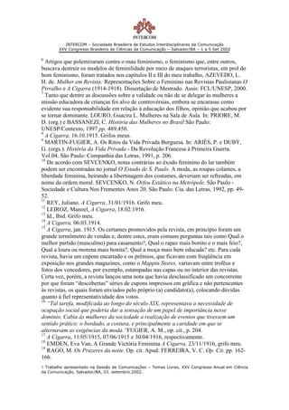INTERCOM – Sociedade Brasileira de Estudos Interdisciplinares da Comunicação
        XXV Congresso Brasileiro de Ciências da Comunicação – Salvador/BA – 1 a 5 Set 2002

6
  Artigos que polemizaram contra o mau feminismo, o feminismo que, entre outros,
buscava destruir os modelos de feminilidade por meio de ataques terroristas, em prol do
bom feminismo, foram tratados nos capítulos II e III do meu trabalho, AZEVEDO, L.
H. de. Mulher em Revista: Representações Sobre o Feminino nas Revistas Paulistanas O
Pirralho e A Cigarra (1914-1918). Dissertação de Mestrado. Assis: FCL/UNESP, 2000.
7
  Tanto que dentre as discussões sobre a validade ou não de se delegar às mulheres a
missão educadora de crianças foi alvo de controvérsias, embora se encarasse como
evidente sua responsabilidade em relação à educação dos filhos, opinião que acabou por
se tornar dominante. LOURO, Guacira L. Mulheres na Sala de Aula. In: PRIORE, M.
D. (org.) e BASSANEZI, C. História das Mulheres no Brasil São Paulo:
UNESP/Contexto, 1997 pp. 489,450.
8
  A Cigarra, 16.10.1915. Grifos meus.
9
  MARTIN-FUGIER, A. Os Ritos da Vida Privada Burguesa. In: ARIÈS, P. e DUBY,
G. (orgs.). História da Vida Privada - Da Revolução Francesa à Primeira Guerra.
Vol.04. São Paulo: Companhia das Letras, 1991, p. 206.
10
   De acordo com SEVCENKO, notas contrárias ao êxodo feminino do lar também
podem ser encontradas no jornal O Estado de S. Paulo. A moda, as roupas colantes, a
liberdade feminina, beirando a libertinagem dos costumes, deveriam ser refreadas, em
nome da ordem moral. SEVCENKO, N. Orfeu Extático na Metrópole. São Paulo -
Sociedade e Cultura Nos Frementes Anos 20. São Paulo: Cia. das Letras, 1992, pp. 49-
52.
11
   REY, Juliano. A Cigarra, 31/01/1916. Grifo meu.
12
   LEIROZ, Manoel, A Cigarra, 18.02.1916.
13
   Id., Ibid. Grifo meu.
14
   A Cigarra, 06.03.1914.
15
   A Cigarra, jan. 1915. Os certames promovidos pela revista, em princípio foram um
grande termômetro de vendas e, dentre estes, eram comuns perguntas tais como Qual o
melhor partido (masculino) para casamento?, Qual o rapaz mais bonito e o mais feio?,
Qual a loura ou morena mais bonita?, Qual a moça mais bem educada? etc. Para cada
revista, havia um cupom encartado e os prêmios, que ficavam com freqüência em
exposição nos grandes magazines, como o Mappin Stores, variavam entre troféus e
fotos dos vencedores, por exemplo, estampadas nas capas ou no interior das revistas.
Certa vez, porém, a revista lançou uma nota que havia desclassificado um concorrente
por que foram “descobertas” séries de cupons impressos em gráfica e não pertencentes
às revistas, os quais foram enviados pelo próprio (a) candidato(a), colocando dúvidas
quanto à fiel representatividade dos votos.
16
   “Tal tarefa, modificada ao longo do século XIX, representava a necessidade de
ocupação social que poderia dar a sensação de um papel de importância nesse
domínio. Cabia às mulheres da sociedade a realização de eventos que tivessem um
sentido prático: o bordado, a costura, e principalmente a caridade em que se
alternavam as exigências da moda.”FUGIER, A. M., op. cit., p. 204.
17
   A Cigarra, 11/05/1915, 07/06/1915 e 30/04/1916, respectivamente.
18
   EMDEN, Eva Van, A Grande Victória Feminina A Cigarra, 23/11/1916, grifo meu.
19
   RAGO, M. Os Prazeres da noite. Op. cit. Apud: FERREIRA, V. C. Op. Cit. pp. 162-
166.
1 Trabalho apresentado na Sessão de Comunicações – Temas Livres, XXV Congresso Anual em Ciência
da Comunicação, Salvador/BA, 03. setembro.2002.
 