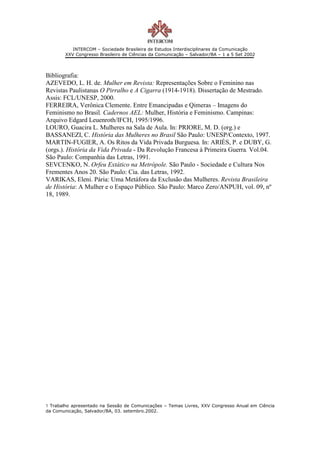 INTERCOM – Sociedade Brasileira de Estudos Interdisciplinares da Comunicação
        XXV Congresso Brasileiro de Ciências da Comunicação – Salvador/BA – 1 a 5 Set 2002



Bibliografia:
AZEVEDO, L. H. de. Mulher em Revista: Representações Sobre o Feminino nas
Revistas Paulistanas O Pirralho e A Cigarra (1914-1918). Dissertação de Mestrado.
Assis: FCL/UNESP, 2000.
FERREIRA, Verônica Clemente. Entre Emancipadas e Qimeras – Imagens do
Feminismo no Brasil. Cadernos AEL: Mulher, História e Feminismo. Campinas:
Arquivo Edgard Leuenroth/IFCH, 1995/1996.
LOURO, Guacira L. Mulheres na Sala de Aula. In: PRIORE, M. D. (org.) e
BASSANEZI, C. História das Mulheres no Brasil São Paulo: UNESP/Contexto, 1997.
MARTIN-FUGIER, A. Os Ritos da Vida Privada Burguesa. In: ARIÈS, P. e DUBY, G.
(orgs.). História da Vida Privada - Da Revolução Francesa à Primeira Guerra. Vol.04.
São Paulo: Companhia das Letras, 1991.
SEVCENKO, N. Orfeu Extático na Metrópole. São Paulo - Sociedade e Cultura Nos
Frementes Anos 20. São Paulo: Cia. das Letras, 1992.
VARIKAS, Eleni. Pária: Uma Metáfora da Exclusão das Mulheres. Revista Brasileira
de História: A Mulher e o Espaço Público. São Paulo: Marco Zero/ANPUH, vol. 09, nº
18, 1989.




1 Trabalho apresentado na Sessão de Comunicações – Temas Livres, XXV Congresso Anual em Ciência
da Comunicação, Salvador/BA, 03. setembro.2002.
 
