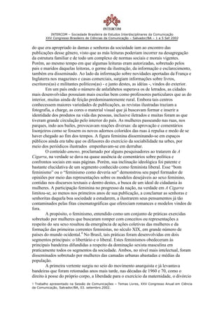 INTERCOM – Sociedade Brasileira de Estudos Interdisciplinares da Comunicação
        XXV Congresso Brasileiro de Ciências da Comunicação – Salvador/BA – 1 a 5 Set 2002


do que era apropriado às damas e senhoras da sociedade iam ao encontro das
publicações desse gênero, visto que as más leituras poderiam incorrer na desagregação
da estrutura familiar e de todo um complexo de normas sociais e morais vigentes.
Porém, ao mesmo tempo em que algumas leituras eram autorizadas, sobretudo pelos
pais e maridos daquelas leitoras, o germe da ilustração, da informação e esclarecimento,
também era disseminado. Ao lado da informação sobre novidades aportadas da França e
Inglaterra nos magazines e casas comerciais, surgiam informações sobre livros,
escritores(as) e militantes políticos(as) - e junto destes, as idéias -, vindos do exterior.
        Em um país onde o número de anlafabetos superava os de letrados, as cidades
mais desenvolvidas possuíam mais escolas bem como professores particulares que as do
interior, muitas ainda de feição predominantemente rural. Embora tais centros
conhecessem maiores variedades de publicações, as revistas ilustradas traziam a
fotografia, a charge, as cores o material visual que já buscavam formar e inserir a
identidade dos produtos na vida das pessoas, inclusive iletrados e muitas foram as que
tiveram grande circulação pelo interior do país. As mulheres passeando nas ruas, nos
parques, indo aos bailes, provocavam reações diversas: da aprovação e comentários
lisonjeiros como se fossem os novos adornos coloridos das ruas à repulsa e medo de se
haver chegado ao fim dos tempos. A figura feminina disseminando-se em espaços
públicos ainda era tabu que os difusores do exercício da sociabilidade na urbes, por
meio dos periódicos ilustrados empenhavam-se em derrubar.
        O conteúdo ameno, proclamado por alguns pesquisadores ao tratarem de A
Cigarra, na verdade se dava na quase ausência de comentários sobre política e
confrontos sociais em suas páginas. Porém, sua inclinação ideológica foi patente e
bastante elucidativa de um segmento conhecido como feminista liberal. Esse “bom
feminismo” ou o “feminismo como deveria ser” demonstrou seu papel formador de
opiniões por meio das representações sobre os modelos desejáveis ao sexo feminino,
contidas nos discursos textuais e dentro destes, a busca de um ideal de cidadania às
mulheres. A participação feminina no progresso da nação, na verdade em A Cigarra
limitou-se, ao menos nos primeiros anos de sua publicação, a conclamar as senhoras e
senhoritas daquela boa sociedade a estudarem, a ilustrarem seus pensamentos já tão
contaminados pelas fitas cinematográficas que ofereciam romances e modelos vindos de
fora.
        A propósito, o feminismo, entendido como um conjunto de práticas exercidas
sobretudo por mulheres que buscaram romper com conceitos ou representações a
respeito do seu sexo resultou da emergência de ações coletivas das mulheres e da
formação das primeiras correntes feministas, no século XIX, em grande número de
países do mundo ocidental.4 No Brasil, tais práticas foram desenvolvidas em dois
segmentos principais: o libertário e o liberal. Estes feminismos obedeceram às
principais bandeiras difundidas a respeito da dominação sexista masculina em
praticamente todos os segmentos da sociedade. Ambos, no nível mais intelectual, foram
disseminados sobretudo por mulheres das camadas urbanas abastadas e médias da
população.
        A primeira vertente surgiu no seio do movimento anarquista e já levantava
bandeiras que foram retomadas anos mais tarde, nas décadas de 1960 e 70, como o
direito à posse do próprio corpo, a liberdade para o exercício da maternidade, o divórcio
1 Trabalho apresentado na Sessão de Comunicações – Temas Livres, XXV Congresso Anual em Ciência
da Comunicação, Salvador/BA, 03. setembro.2002.
 