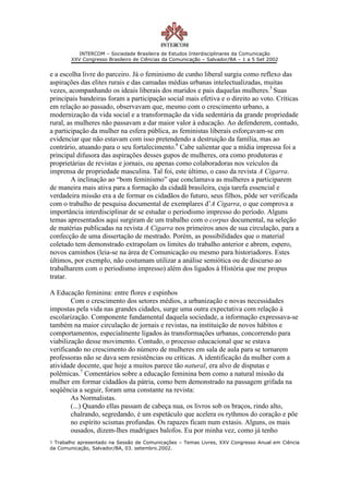 INTERCOM – Sociedade Brasileira de Estudos Interdisciplinares da Comunicação
        XXV Congresso Brasileiro de Ciências da Comunicação – Salvador/BA – 1 a 5 Set 2002


e a escolha livre do parceiro. Já o feminismo de cunho liberal surgiu como reflexo das
aspirações das elites rurais e das camadas médias urbanas intelectualizadas, muitas
vezes, acompanhando os ideais liberais dos maridos e pais daquelas mulheres.5 Suas
principais bandeiras foram a participação social mais efetiva e o direito ao voto. Críticas
em relação ao passado, observavam que, mesmo com o crescimento urbano, a
modernização da vida social e a transformação da vida sedentária da grande propriedade
rural, as mulheres não passavam a dar maior valor à educação. Ao defenderem, contudo,
a participação da mulher na esfera pública, as feministas liberais esforçavam-se em
evidenciar que não estavam com isso pretendendo a destruição da família, mas ao
contrário, atuando para o seu fortalecimento.6 Cabe salientar que a mídia impressa foi a
principal difusora das aspirações desses gupos de mulheres, ora como produtoras e
proprietárias de revistas e jornais, ou apenas como colaboradoras nos veículos da
imprensa de propriedade masculina. Tal foi, este último, o caso da revista A Cigarra.
        A inclinação ao “bom feminismo” que conclamava as mulheres a participarem
de maneira mais ativa para a formação da cidadã brasileira, cuja tarefa essencial e
verdadeira missão era a de formar os cidadãos do futuro, seus filhos, pôde ser verificada
com o trabalho de pesquisa documental de exemplares d’A Cigarra, o que comprova a
importância interdisciplinar de se estudar o periodismo impresso do período. Alguns
temas apresentados aqui surgiram de um trabalho com o corpus documental, na seleção
de matérias publicadas na revista A Cigarra nos primeiros anos de sua circulação, para a
confecção de uma dissertação de mestrado. Porém, as possibilidades que o material
coletado tem demonstrado extrapolam os limites do trabalho anterior e abrem, espero,
novos caminhos (leia-se na área de Comunicação ou mesmo para historiadores. Estes
últimos, por exemplo, não costumam utilizar a análise semiótica ou de discurso ao
trabalharem com o periodismo impresso) além dos ligados à História que me propus
tratar.

A Educação feminina: entre flores e espinhos
        Com o crescimento dos setores médios, a urbanização e novas necessidades
impostas pela vida nas grandes cidades, surge uma outra expectativa com relação à
escolarização. Componente fundamental daquela sociedade, a informação expressava-se
também na maior circulação de jornais e revistas, na instituição de novos hábitos e
comportamentos, especialmente ligados às transformações urbanas, concorrendo para
viabilização desse movimento. Contudo, o processo educacional que se estava
verificando no crescimento do número de mulheres em sala de aula para se tornarem
professoras não se dava sem resistências ou críticas. A identificação da mulher com a
atividade docente, que hoje a muitos parece tão natural, era alvo de disputas e
polêmicas.7 Comentários sobre a educação feminina bem como a natural missão da
mulher em formar cidadãos da pátria, como bem demonstrado na passagem grifada na
seqüência a seguir, foram uma constante na revista:
        As Normalistas.
        (...) Quando ellas passam de cabeça nua, os livros sob os braços, rindo alto,
        chalrando, segredando, é um espetáculo que acelera os rythmos do coração e põe
        no espírito scismas profundas. Os rapazes ficam num extasis. Alguns, os mais
        ousados, dizem-lhes madrigaes balofos. Eu por minha vez, como já tenho
1 Trabalho apresentado na Sessão de Comunicações – Temas Livres, XXV Congresso Anual em Ciência
da Comunicação, Salvador/BA, 03. setembro.2002.
 