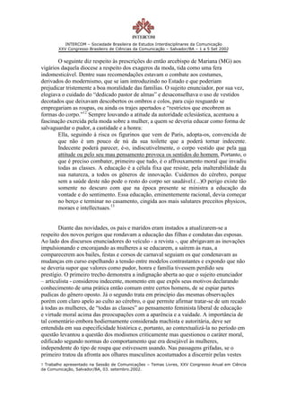 INTERCOM – Sociedade Brasileira de Estudos Interdisciplinares da Comunicação
        XXV Congresso Brasileiro de Ciências da Comunicação – Salvador/BA – 1 a 5 Set 2002


       O seguinte diz respeito às prescrições do então arcebispo de Mariana (MG) aos
vigários daquela diocese a respeito dos exageros da moda, tida como uma fera
indomesticável. Dentre suas recomendações estavam o combate aos costumes,
derivados do modernismo, que se iam introduzindo no Estado e que poderiam
prejudicar tristemente a boa moralidade das famílias. O sujeito enunciador, por sua vez,
elogiava o cuidado do “dedicado pastor de almas” e desaconselhava o uso de vestidos
decotados que deixavam descobertos os ombros e colos, para cujo resguardo se
empregariam as roupas, ou ainda os trajes apertados e “restrictos que encobrem as
formas do corpo.”12 Sempre louvando a atitude da autoridade eclesiástica, acentuou a
fascinação exercida pela moda sobre a mulher, a quem se deveria educar como forma de
salvaguardar o pudor, a castidade e a honra:
       Ella, seguindo á risca os figurinos que vem de Paris, adopta-os, convencida de
       que não é um pouco de nú da sua toilette que a poderá tornar indecente.
       Indecente poderá parecer, é-o, indiscutivelmente, o corpo vestido que pela sua
       attitude ou pelo seu mau pensamento provoca os sentidos do homem. Portanto, o
       que é preciso combater, primeiro que tudo, é o affrouxamento moral que invadiu
       todas as classes. A educação é a célula fixa que resiste, pela inalterabilidade da
       sua natureza, a todos os gêneros de innovação. Cuidemos do cérebro, porque
       sem a saúde deste não pode o resto do corpo ser saudável.(...)O perigo existe tão
       somente no descuro com que na época presente se ministra a educação da
       vontade e do sentimento. Essa educação, eminentemente racional, devia começar
       no berço e terminar no casamento, cingida aos mais salutares preceitos physicos,
       moraes e intellectuaes.13


        Diante das novidades, os pais e maridos eram instados a atualizarem-se a
respeito dos novos perigos que rondavam a educação das filhas e condutas das esposas.
Ao lado dos discursos enunciadores do veículo - a revista -, que abrigavam as inovações
impulsionando e encorajando as mulheres a se educarem, a saírem às ruas, a
comparecerem aos bailes, festas e corsos de carnaval seguiam os que condenavam as
mudanças em curso espelhando a tensão entre modelos contrastantes e expondo que não
se deveria supor que valores como pudor, honra e família tivessem perdido seu
prestígio. O primeiro trecho demonstra a indignação aberta ao que o sujeito enunciador
– articulista - considerou indecente, momento em que expôs seus motivos declarando
conhecimento de uma prática então comum entre certos homens, de se espiar partes
pudicas do gênero oposto. Já o segundo trata em princípio das mesmas observações
porém com claro apelo ao culto ao cérebro, o que permite afirmar tratar-se de um recado
à todas as mulheres, de “todas as classes” ao pensamento feminista liberal de educação
e virtude moral acima das preocupações com a aparência e a vaidade. A importância de
tal comentário embora hodiernamente considerada machista e autoritária, deve ser
entendida em sua especificidade histórica e, portanto, ao contextualizá-la no período em
questão levantou a questão dos modismos criticamente mas questionou o caráter moral,
edificado segundo normas do comportamento que era desejável às mulheres,
independente do tipo de roupa que estivessem usando. Nas passagens grifadas, se o
primeiro tratou da afronta aos olhares masculinos acostumados a discernir pelas vestes
1 Trabalho apresentado na Sessão de Comunicações – Temas Livres, XXV Congresso Anual em Ciência
da Comunicação, Salvador/BA, 03. setembro.2002.
 