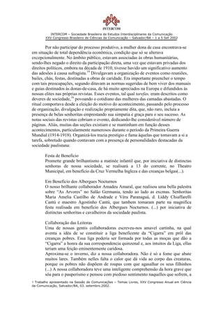 INTERCOM – Sociedade Brasileira de Estudos Interdisciplinares da Comunicação
        XXV Congresso Brasileiro de Ciências da Comunicação – Salvador/BA – 1 a 5 Set 2002


        Por não participar do processo produtivo, a mulher dona de casa encontrava-se
em situação de total dependência econômica, condição que só se alterava
excepcionalmente. No âmbito público, estavam associadas às obras humanitárias,
sendo-lhes negado o direito da participação direta, uma vez que estavam privadas dos
direitos políticos, embora na década de 1910, tivesse havido um significativo aumento
das adesões à causa sufragista.19 Divulgavam a organização de eventos como reuniões,
bailes, chás, festas, destinadas a obras de caridade. Era importante preencher o tempo
com tais preocupações, segundo ditavam as normas sugeridas de bem viver dos manuais
e guias destinados às donas-de-casa, de há muito apreciados na Europa e difundidos às
nossas elites nas próprias revistas. Esses eventos, tal qual tarefas, eram descritos como
deveres de sociedade,16 povoando o cotidiano das mulheres das camadas abastadas. O
ritual comportava desde a eleição do motivo do acontecimento, passando pelo processo
de organização, divulgação e realização propriamente dita, que, não raro, incluía a
presença de belas senhoritas emprestando sua simpatia e graça para o seu sucesso. As
notas sociais das revistas cobriam o evento, dedicando-lhe considerável número de
páginas. Aliás, muitas das seções existiam e se mantinham em função desses
acontecimentos, particularmente numerosos durante o período da Primeira Guerra
Mundial (1914-1918). Organizá-los trazia prestígio e fama àquelas que tomavam a si a
tarefa, sobretudo quando contavam com a presença de personalidades destacadas da
sociedade paulistana:

       Festa de Beneficio
       Promette grande brilhantismo a matinée infantil que, por iniciativa de distinctas
       senhoras de nossa sociedade, se realisará a 13 do corrente, no Theatro
       Municipal, em benefício da Cruz Vermelha Ingleza e das creanças belgas(...).

       Em Beneficio dos Albergues Nocturnos
       O nosso brilhante collaborador Amadeu Amaral, que realisou uma bella palestra
       sobre “As Arvores” no Salão Germania, tendo ao lado as excmas. Senhoritas
       Maria Amelia Castilho de Andrade e Véra Paranaguá, d. Liddy Chiaffarelli
       Cantú e maestro Agostinho Cantú, que tambem tomaram parte na magnifica
       festa realisada em benefício dos Albergues Nocturnos. (...) por iniciativa de
       distinctas senhoritas e cavalheiros da sociedade paulista.

       Collaboração das Leitoras
       Uma de nossas gentis collaboradoras escreveu-nos amavel cartinha, na qual
       aventa a idéa de se constituir a liga beneficente da “Cigarra” em pról das
       creanças pobres. Essa liga poderia ser formada por todas as moças que dão a
       “Cigarra” a honra da sua correspondencia quinzenal e, aos intuitos da Liga, ellas
       teriam uma feição eminentemente caridosa.
       Aproxima-se o inverno, diz a nossa collaboradora. Não é só a fome que abate
       muitos lares. Também nelles falta o calor que dá vida ao corpo das creaturas,
       porque os pobres não dispõem de roupas com que agasalhar os seus filhinhos
       (...) A nossa collaboradora teve uma inteligente comprehensão da hora grave que
       sôa para o pauperismo e pensou com piedoso sentimento naquelles que sofrem, a
1 Trabalho apresentado na Sessão de Comunicações – Temas Livres, XXV Congresso Anual em Ciência
da Comunicação, Salvador/BA, 03. setembro.2002.
 