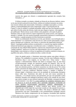 INTERCOM – Sociedade Brasileira de Estudos Interdisciplinares da Comunicação
        XXV Congresso Brasileiro de Ciências da Comunicação – Salvador/BA – 1 a 5 Set 2002


       maioria dos quaes em silencio e completamente ignorada dos corações bem
       formados.(...) 17

         O último exemplo, no entanto, relatado na forma de um discurso indireto, tratou-
se de uma iniciativa pessoal de uma leitora, embora em nenhum momento seu nome,
nem iniciais tenham sido mencionados. Entretanto, à entidade enunciadora, a revista,
caberia a responsabilidade pelo nome emprestado à ação (“Liga beneficente da
Cigarra”) o que já validaria a caridade pretendida, ainda mais que fora lançada na seção
que sobrevivia das cartas das leitoras, seção esta que chegava a quinze, vinte páginas
por publicação. Muitas dessas tarefas tinham como propósito a elevação do gênero
feminino como ser mais sensível e maior responsável às causas sociais, com especial
atenção à caridade. Era esse asserto da grande característica intrínseca à constituição do
sexo feminino, o grande propulsor do bom feminismo no período.
         Dentre as colaborações femininas na revista, que atestam a sua inclinação para o
“bom feminismo” ou o feminismo como deveria ser, outro excerto apresentado a seguir
merece destaque por evidenciar, com clareza, os preceitos da organização feminista
liberal. A passagem grifada esclarece as pretensões e o conceito que aquelas mulheres
tinham do feminismo que julgavam e reconheciam como o verdadeiro. Essa nova
construção de uma subjetividade feminina, expressa nas caracterizações do que seria a
“mulher moderna”, apoiava-se, de fato, nas representações clássicas a respeito da
feminilidade, como atestam as críticas às seguidoras de modelos contrários à doçura, ao
equilíbrio das ações, à beleza e candura da alma e caráter elevado.

       Antes da grande guerra, o feminismo atravessára apenas uma phase ridícula e
       burlesca. Era antipathico ás pessoas sensatas. Um dos mais brilhantes espíritos
       brasileiros disse a esse respeito, no seu bello livro ‘Alma Latina’ - ‘Seria
       ingenuo e suficientemente ridículo este ideal se resurgisse hoje, de uma força
       cavaleirescamente armada em protectora gratuita da fraqueza. Ella nos dá,
       porém, uma lição moral’. Se a própria mulher deixou de ser um ideal, para se
       fazer um elemento positivo, um factor economico na vida dos povos? Se a dona
       gentil e proctetora da idade média se transformou na feminista violenta, que atira
       dynamite e provoca conflictos! Dulcinéa morreu, o modelo é Pankurst. É
       erroneo julgar o feminismo atravez de um punhado de tresloucadas discípulas
       dessa velha miss. Feminismo não póde ser nem será nunca synonimo de
       violencia(...) A evolução morosa, mas persistente, por que vem passando a alma
       feminina, luctando com infatigável paciência contra a má vontade do sexo forte,
       que entrava sempre as suas menores aspirações de liberdade, conseguirá alcançar
       victoriosamente o seu ideal. E a unica ambição do verdadeiro feminismo não é
       de elevar-se ao nivel do homem: não é pretender subjugál-o, rivalisando em
       certos terrenos exclusivamente masculinos: política, administração e
       responsabilidades publicas! A mulher moderna quer apenas receber uma
       educação que a torne capaz de se governar sosinha na vida, quando for preciso e,
       poder orientar a instrucção dos seus filhos. Ella deseja a abolição dos velhos
       preconceitos com que a humanidade a tem constantemente esmagado: procura
       libertar-se dos liames compressores da sua fraqueza, inventados pelo egoísmo
1 Trabalho apresentado na Sessão de Comunicações – Temas Livres, XXV Congresso Anual em Ciência
da Comunicação, Salvador/BA, 03. setembro.2002.
 