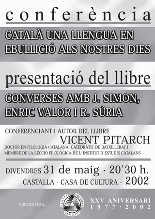 conferència
CATALÀ UNA LLENGUA EN
EBULLICIÓ ALS NOSTRES DIES

presentació del llibre
CONVERSES AMB J. SIMON,
ENRIC VALOR I R. SÚRIA
CONFERENCIANT I AUTOR DEL LLIBRE
                          VICENT PITARCH
DOCTOR EN FILOLOGIA CATALANA, CATEDRÀTIC DE BATXILLERAT I
MEMBRE DE LA SECCIÓ FILOLÒGICA DE L’ INSTITUT D’ESTUDIS CATALANS



DIVENDRES    31 de maig · 20’30 h.
        CASTALLA - CASA DE CULTURA - 2002


       ORGANITZA:
                                        XXV ANIVERSARI
                                        1 9 7 7 · 2 0 0 2
 