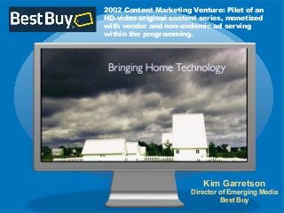 2002 Content Marketing Venture: Pilot of an
HD-video original content series, monetized
with vendor and non-endemic ad serving
within the programming.
Kim Garretson
Director of Emerging Media
Best Buy
 