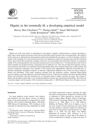 Social Science & Medicine 54 (2002) 433–443
Dignity in the terminally ill: a developing empirical model
Harvey Max Chochinova,b,
*, Thomas Hackb,c
, Susan McClementc
,
Linda Kristjansond
, Mike Harlose
a
Department of Psychiatry-PX246, University of Manitoba, PsycHealth Centre, Winnipeg, Man., Canada R3T 2N2
b
CancerCare Manitoba, Winnipeg, Canada
c
Faculty of Nursing, University of Manitoba, Canada
d
Edith Cowan University, Perth, Australia
e
St. Boniface General Hospital, Winnipeg, Canada
Abstract
Despite use of the term dignity in arguments for and against a patient’s self-governance in matters pertaining to
death, there is little empirical research on how this term has been used by patients who are nearing death. The objective
of this study was to determine how dying patients understand and deﬁne the term dignity, in order to develop a model of
dignity in the terminally ill. A semi-structured interview was designed to explore how patients cope with their advanced
cancer and to detail their perceptions of dignity. Interviews were audiotaped and transcribed verbatim. A consecutive
sample of 50 consenting patients with advanced terminal cancer were recruited over a 15-month period of time from an
urban extended care hospital housing a specialized unit for palliative care. This unit provides both inpatient services,
and coordinates end-of-life care community based programming. Data were analysed using latent content analysis and
constant comparison techniques. Four members of the research team independently coded the transcribed data, to
develop conceptually meaningful categories of responses. Operational deﬁnitions were written for major categories,
themes and sub-themes. Three major categories emerged from the qualitative analysis, including illness-related
concerns; dignity conserving repertoire; and social dignity inventory. These broad categories and their carefully deﬁned
themes and sub-themes form the foundation for an emerging model of dignity amongst the dying. The concept of
dignity and the dignity model oﬀer a way of understanding how patients face advancing terminal illness. This will serve
to promote dignity and the quality of life of patients nearing death. # 2002 Elsevier Science Ltd. All rights reserved.
Keywords: Canada; Dignity; Palliative care; Cancer; Qualitative research
Introduction
For many palliative cancer patients, their families,
and caregivers, the term dignity conveys an inherent
respect to be granted patients in preparation for death
(Abiven, 1991; Council on Scientiﬁc Aﬀairs, 1996; Kade,
2000; Pannuti & Tanneberger, 1993). Emphasis on the
terminally ill individual has been heightened by public
and health professional concerns regarding the rights
and needs of dying patients. Support for assisted suicide
or euthanasia is often anchored by concerns for the
patient’s dignity (Back, Wallace, Starks, & Pearlman,
1996; Emanuel, Fairclough, Daniels, & Clarridge, 1996;
Ganzini et al., 2000; Meier et al., 1998; Sullivan,
Hedberg, & Fleming, 2000). Loss of dignity is one of
the most common reasons physicians cite when asked
why they agreed to a patient’s request for euthanasia or
some form of self-assisted suicide (Ganzini et al., 2000;
Meier et al., 1998; Van der Maas, Van Delden,
Pijnenborg, & Looman, 1991). However, it is not
uncommon for people on either side of this debate to
invoke considerations of dignity as lying at the heart of
*Corresponding author. Department of Psychiatry-PX246,
PsycHealth Centre, University of Manitoba, Winnipeg, Man.,
Canada R3T 2N2..
E-mail address: chochin@cc.umanitoba.ca
(H.M. Chochinov).
0277-9536/02/$ - see front matter # 2002 Elsevier Science Ltd. All rights reserved.
PII: S 0 2 7 7 - 9 5 3 6 ( 0 1 ) 0 0 0 8 4 - 3
 