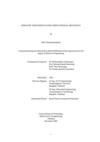 SEMANTIC WEB SERVICES FOR COMPUTATIONAL MECHANICS



                                        by



                             Thiti Vacharasintopchai



A dissertation proposal submitted in partial fulﬁllment of the requirements for the
                         degree of Doctor of Engineering



           Examination Commitee:       Dr. William Barry (Chairman)
                                       Prof. Worsak Kanok-Nukulchai
                                       Prof. Vilas Wuwongse
                                       Dr. Voratas Kachitvichyanukul



                        Nationality:   Thai
                  Previous Degrees:    B. Eng. (Civil Engineering)
                                       Chulalongkorn University
                                       Bangkok, Thailand
                                       M. Eng. (Structural Engineering)
                                       Asian Institute of Technology
                                       Bangkok, Thailand

                Scholarship Donor:     Royal Thai Government Followship




                          Asian Institute of Technology
                          School of Civil Engineering
                                    Thailand
                                November 2003




                                         i
 