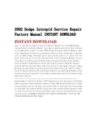 2002 Dodge Intrepid Service Repair
Factory Manual INSTANT DOWNLOAD
INSTANT DOWNLOAD
This is the most complete Service Repair Manual for the 2002 Dodge
Intrepid.Service Repair Manual can come in handy especially when you have
to do immediate repair to your 2002 Dodge Intrepid .Repair Manual comes
with comprehensive details regarding technical data. Diagrams a complete
list of 2002 Dodge Intrepid parts and pictures.This is a must for the
Do-It-Yours.You will not be dissatisfied. Service Repair Manual Covers:
Introduction Lubrication & Maintenance Suspension Driveline Brakes
Cooling Audio Chime/Buzzer Clock Electronic Control Modules Engine
Systems Heated Systems Horn Ignition Control Instrument Cluster Lamps
Message Systems Power Systems Restraints Speed Control Vehicle Theft
Security Wipers/Washers Wiring Engine Exhaust System Frame & Bumpers Fuel
System Steering Transaxle Tires/Wheels Body Heating & Air Conditioning
Emissions Control
================================================================
Downloadable: YES File Format: PDF Compatible: All Versions of Windows
& Mac Language: English Requirements: Adobe PDF Reader& WinZip All pages
are printable.So run off what you need & take it with you into the garage
or workshop.Save money $$ By doing your own repairs!These manuals make
it easy for any skill level with these very easy to follow.Step by step
instructions! CUSTOMER SATISFACTION ALWAYS GUARANTEED! CLICK ON THE
INSTANT DOWNLOAD BUTTON TODAY
 