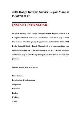 2002 Dodge Intrepid Service Repair Manual
DOWNLOAD

INSTANT DOWNLOAD

Original Factory 2002 Dodge Intrepid Service Repair Manual is a

Complete Informational Book.. This Service Manual has easy-to-read

text sections with top quality diagrams and instructions. Trust 2002

Dodge Intrepid Service Repair Manual will give you everything you

need to do the job. Save time and money by doing it yourself, with the

confidence only a 2002 Dodge Intrepid Service Repair Manual can

provide.



Service Repair Manual Covers:



Introduction

Lubrication & Maintenance

Suspension

Driveline

Brakes

Cooling

Audio
 