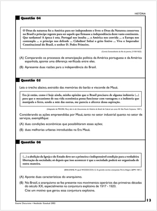 HISTÓRIA

     Questão 04


        O Deus da natureza fez a América para ser independente e livre: o Deus da Natureza conservou
        no Brasil o príncipe regente para ser aquele que firmasse a independência deste vasto continente.
        Que tardamos? A época é esta. Portugal nos insulta ... a América nos convida ... a Europa nos
        contempla ... o príncipe nos defende ... Cidadãos! Soltai o grito festivo ... Viva o Imperador
        Constitucional do Brasil, o senhor D. Pedro Primeiro.

                                                                                                       (Correio Extraordinário do Rio de Janeiro, 21/09/1822)


    (A) Comparando os processos de emancipação política da América portuguesa e da América
        espanhola, aponte uma diferença verificada entre eles.
    (B) Apresente duas razões para a independência do Brasil.



     Questão 05

    Leia o trecho abaixo, extraído das memórias do barão e visconde de Mauá.

       Era já então, como é hoje ainda, minha opinião que o Brasil precisava de alguma indústria (...)
       para que o mecanismo de sua vida econômica possa funcionar com vantagem; e a indústria que
       manipula o ferro, sendo a mãe das outras, me parecia o alicerce dessa aspiração.

                                 (Adaptado de PRIORE, Mary del et alii. Documentos de História do Brasil: de Cabral aos anos 90. São Paulo: Scipione, 1997.)


    Considerando as ações empreendidas por Mauá, tanto no setor industrial quanto no setor de
    serviços, exemplifique:
    (A) duas condições econômicas que possibilitaram essas ações;
    (B) duas melhorias urbanas introduzidas na Era Mauá.


     Questão 06



       (...) a abolição da Igreja e do Estado deve ser a primeira e indispensável condição para a verdadeira
       libertação da sociedade; só depois que isso acontecer é que a sociedade poderá ser organizada de
       outra maneira.
                                                       (BAKUNINE, M. apud WOODCOCK, G. Os grandes escritos anarquistas. Porto Alegre: L&PM, 1981.)


    (A) Aponte duas características do anarquismo.
    (B) No Brasil, o anarquismo se fez presente nos movimentos operários das primeiras décadas
        do século XX, especialmente na conjuntura explosiva de 1917 - 1920.
        Cite um motivo que gerou essa conjuntura explosiva.


                                                                                                                                                                13
Exame Discursivo • Vestibular Estadual 2002
 