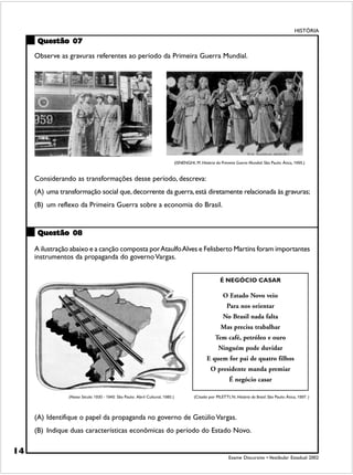 HISTÓRIA

      Questão 07

     Observe as gravuras referentes ao período da Primeira Guerra Mundial.




                                                                                 (ISNENGHI, M. História da Primeira Guerra Mundial. São Paulo: Ática, 1995.)


     Considerando as transformações desse período, descreva:
     (A) uma transformação social que, decorrente da guerra, está diretamente relacionada às gravuras;
     (B) um reflexo da Primeira Guerra sobre a economia do Brasil.


      Questão 08

     A ilustração abaixo e a canção composta por Ataulfo Alves e Felisberto Martins foram importantes
     instrumentos da propaganda do governo Vargas.


                                                                                                           É NEGÓCIO CASAR

                                                                                                             O Estado Novo veio
                                                                                                               Para nos orientar
                                                                                                             No Brasil nada falta
                                                                                                           Mas precisa trabalhar
                                                                                                        Tem café, petróleo e ouro
                                                                                                          Ninguém pode duvidar
                                                                                                   E quem for pai de quatro filhos
                                                                                                     O presidente manda premiar
                                                                                                                É negócio casar

                 (Nosso Século: 1930 - 1945. São Paulo: Abril Cultural, 1980.)              (Citado por PILETTI, N. História do Brasil. São Paulo: Ática, 1997. )



     (A) Identifique o papel da propaganda no governo de Getúlio Vargas.
     (B) Indique duas características econômicas do período do Estado Novo.

14
                                                                                                                Exame Discursivo • Vestibular Estadual 2002
 