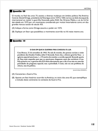 HISTÓRIA

     Questão 09

    O mundo, no final dos anos 70, assistiu a diversas mudanças em âmbito político. Na América
    Central, Daniel Ortega, presidente da Nicarágua entre 1979 e 1990, tornou-se ídolo da esquerda
    internacional ao resistir à guerrilha financiada pelos EUA. No Oriente Médio, o xá do Irã foi
    derrubado em 1979 por um movimento considerado por muitos historiadores como um dos
    grandes marcos sociais do século XX.
    (A) Indique a forma como Ortega assumiu o poder em 1979.
    (B) Explique um fator que possibilitou o movimento ocorrido no Irã neste mesmo ano.



     Questão 10



                                   O DIA EM QUE A GUERRA FRIA CHEGOU À LUA
             Casa Branca, 21 de novembro de 1962. Na sala de reunião, dez pessoas ouviam o então
             presidente dos Estados Unidos, John F. Kennedy. Entre elas, o diretor-geral da Nasa – a
             agência espacial americana. (...) O motivo da reunião: a corrida espacial. Kennedy queria
             da Nasa mais empenho para que os americanos chegassem antes dos soviéticos à Lua.
             Pela primeira vez, o governo dos EUA dizia abertamente que a ida à Lua não era uma das
             prioridades do programa espacial, mas a prioridade. E mais, não era um problema de
             ciência, mas de política.

                                                                                       (Jornal do Brasil, 25/08/2001)


    (A) Caracterize a Guerra Fria.
    (B) Aponte um fato histórico ocorrido na América, no início dos anos 60, que exemplifique
        a inclusão deste continente no contexto da Guerra Fria.




                                                                                                                          15
Exame Discursivo • Vestibular Estadual 2002
 