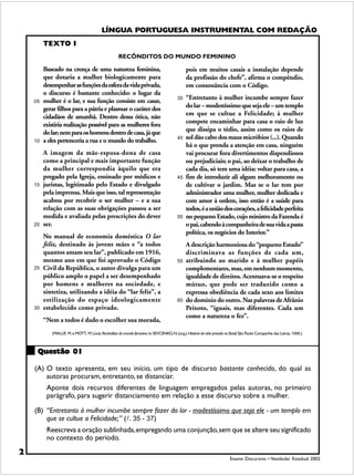 LÍNGUA PORTUGUESA INSTRUMENTAL COM REDAÇÃO
                                                           LÍNGUA PORTUGUESA INSTRUMENTAL COM REDAÇÃO

         TEXTO I
                                                      RECÔNDITOS DO MUNDO FEMININO

         Baseado na crença de uma natureza feminina,                                            pois em muitos casais a instalação depende
         que dotaria a mulher biologicamente para                                               da profissão do chefe”, afirma o compêndio,
         desempenhar as funções da esfera da vida privada,                                      em consonância com o Código.
         o discurso é bastante conhecido: o lugar da
         mulher é o lar, e sua função consiste em casar,                                   35   “Entretanto à mulher incumbe sempre fazer
    05
         gerar filhos para a pátria e plasmar o caráter dos                                     do lar – modestíssimo que seja ele – um templo
         cidadãos de amanhã. Dentro dessa ótica, não                                            em que se cultue a Felicidade; à mulher
         existiria realização possível para as mulheres fora                                    compete encaminhar para casa o raio de luz
         do lar; nem para os homens dentro de casa, já que                                      que dissipa o tédio, assim como os raios de
         a eles pertenceria a rua e o mundo do trabalho.                                   40   sol dão cabo dos maus micróbios (...). Quando
    10
                                                                                                há o que prenda a atenção em casa, ninguém
         A imagem da mãe-esposa-dona de casa                                                    vai procurar fora divertimentos dispendiosos
         como a principal e mais importante função                                              ou prejudiciais; o pai, ao deixar o trabalho de
         da mulher correspondia àquilo que era                                                  cada dia, só tem uma idéia: voltar para casa, a
         pregado pela Igreja, ensinado por médicos e                                       45   fim de introduzir ali algum melhoramento ou
    15   juristas, legitimado pelo Estado e divulgado                                           de cultivar o jardim. Mas se o lar tem por
         pela imprensa. Mais que isso, tal representação                                        administrador uma mulher, mulher dedicada e
         acabou por recobrir o ser mulher – e a sua                                             com amor à ordem, isso então é a saúde para
         relação com as suas obrigações passou a ser                                            todos, é a união dos corações, a felicidade perfeita
         medida e avaliada pelas prescrições do dever                                      50   no pequeno Estado, cujo ministro da Fazenda é
    20   ser.                                                                                   o pai, cabendo à companheira de sua vida a pasta
                                                                                                política, os negócios do Interior.”
         No manual de economia doméstica O lar
         feliz, destinado às jovens mães e “a todos                                             A descrição harmoniosa do “pequeno Estado”
         quantos amam seu lar”, publicado em 1916,                                              discriminava as funções de cada um,
         mesmo ano em que foi aprovado o Código                                            55   atribuindo ao marido e à mulher papéis
    25   Civil da República, o autor divulga para um                                            complementares, mas, em nenhum momento,
         público amplo o papel a ser desempenhado                                               igualdade de direitos. Acentuava-se o respeito
         por homens e mulheres na sociedade, e                                                  mútuo, que pode ser traduzido como a
         sintetiza, utilizando a idéia do “lar feliz”, a                                        expressa obediência de cada sexo aos limites
         estilização do espaço ideologicamente                                             60   do domínio do outro. Nas palavras de Afrânio
    30   estabelecido como privado.                                                             Peixoto, “iguais, mas diferentes. Cada um
                                                                                                como a natureza o fez”.
         “Nem a todos é dado o escolher sua morada,
            (MALUF, M. e MOTT, M. Lúcia. Recônditos do mundo feminino. In: SEVCENKO, N. (org.). História da vida privada no Brasil. São Paulo: Companhia das Letras, 1998.)



     Questão 01

    (A) O texto apresenta, em seu início, um tipo de discurso bastante conhecido, do qual as
        autoras procuram, entretanto, se distanciar.
          Aponte dois recursos diferentes de linguagem empregados pelas autoras, no primeiro
          parágrafo, para sugerir distanciamento em relação a esse discurso sobre a mulher.

    (B) “Entretanto à mulher incumbe sempre fazer do lar - modestíssimo que seja ele - um templo em
        que se cultue a Felicidade;” (!. 35 - 37)
          Reescreva a oração sublinhada, empregando uma conjunção, sem que se altere seu significado
          no contexto do período.

2
                                                                                                                             Exame Discursivo • Vestibular Estadual 2002
 