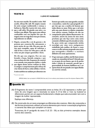 LÍNGUA PORTUGUESA INSTRUMENTAL COM REDAÇÃO


         TEXTO II
                                                                I LOVE MY HUSBAND*


         Eu amo meu marido. De manhã à noite. Mal                                         homem que sonha com casas-grandes, senzalas
         acordo, ofereço-lhe café. Ele suspira exausto                              25    e mocambos, e assim faz o país progredir. E é
         da noite sempre maldormida e começa a                                            por isto que sou a sombra do homem que
         barbear-se. Bato-lhe à porta três vezes, antes                                   todos dizem eu amar. Deixo que o sol entre
    05   que o café esfrie. Ele grunhe com raiva e eu                                     pela casa, para dourar os objetos comprados
         vocifero com aflição. Não quero meu esforço                                      com esforço comum. Embora ele não me
         confundido com um líquido frio que ele                                     30    cumprimente pelos objetos fluorescentes. Ao
         tragará como me traga duas vezes por semana,                                     contrário, através da certeza do meu amor,
         especialmente no sábado.                                                         proclama que não faço outra coisa senão
                                                                                          consumir o dinheiro que ele arrecada no verão.
    10   Depois, arrumo-lhe o nó da gravata e ele
                                                                                          Eu peço então que compreenda minha
         protesta por consertar-lhe unicamente a
                                                                                    35    nostalgia por uma terra antigamente
         parte menor de sua vida. Rio para que ele
                                                                                          trabalhada pela mulher, ele franze o rosto
         saia mais tranqüilo, capaz de enfrentar a
                                                                                          como se eu lhe estivesse propondo uma teoria
         vida lá fora e trazer de volta para a sala de
                                                                                          que envergonha a família e a escritura
    15   visita um pão sempre quentinho e farto.
                                                                                          definitiva do nosso apartamento.
         Ele diz que sou exigente, fico em casa                                     40    O que mais quer, mulher, não lhe basta termos
         lavando a louça, fazendo compras, e por
                                                                                          casado em comunhão de bens? E dizendo que
         cima reclamo da vida. Enquanto ele constrói
                                                                                          eu era parte do seu futuro, que só ele porém
         o seu mundo com pequenos tijolos, e ainda
                                                                                          tinha o direito de construir, percebi que a
    20   que alguns destes muros venham ao chão,
                                                                                          generosidade do homem habilitava-me a ser
         os amigos o cumprimentam pelo esforço de
                                                                                    45    apenas dona de um passado com regras ditadas
         criar olarias de barro, todas sólidas e visíveis.
                                                                                          no convívio comum.
         A mim também me saúdam por alimentar um
         * Eu amo meu marido


                  (PIÑON, Nélida. I love my husband. In: MORICONI, Ítalo (sel.). Os cem melhores contos brasileiros do século. Rio de Janeiro: Objetiva, 2000.)




     Questão 02

    (A) O fragmento do texto I compreendido entre as linhas 35 e 52 representa a mulher por
        meio de uma imagem que é retomada no texto II. O lar feliz e I love my husband se
        diferenciam, porém, em um aspecto fundamental: a relação que cada enunciador tem com a
        imagem da mulher representada.
          Explique essa diferença.

    (B) Na construção de um texto empregam-se diferentes elos coesivos. Além das conjunções e
        das formas pronominais, utilizam-se outros elementos para marcar a associação progressiva
        e coerente das idéias que compõem um texto.
                                                   !
          Transcreva, do 4o parágrafo do texto II (!. 23 - 39), os dois primeiros exemplos desses
          outros elos coesivos.



                                                                                                                                                                  3
Exame Discursivo • Vestibular Estadual 2002
 