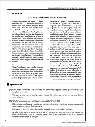 LÍNGUA PORTUGUESA INSTRUMENTAL COM REDAÇÃO


         TEXTO III
                                O PEQUENO MUNDO DA “MOÇA CASADOIRA”

         “Meiga e pálida como um soneto (...). Dócil            uma palestra”, opinava Tia Marta, em 1951,
         como uma rosa (...) e um sorriso autêntico de          na revista A Cigarra, “mas odeiam as
         menina-moça ideal, de flor, de botão aberto            pequenas que falam muito. (...) Se a
         para a vida”. Não, essa frase não foi escrita     30   pequena usa cores alegres, bastante
    05   em 1920. Era assim que a revista Manchete              maquilagem e chapéus audaciosos, ele hesita
         referia-se, em 1953, à atriz Pier Angeli, então        em sair com ela. Se ela usa um tailleur e
         em visita ao Rio de Janeiro. A revista parecia         uma boina escura, ele sai com ela e passa o
         não perceber que, no pós-guerra, o “ideal de           tempo todo olhando as que usam cores
         menina-moça” havia mudado inteiramente.           35   alegres, bastante maquilagem e chapéus
    10   Já não se cultivava o “anjo-pálido” de outrora,        audaciosos”. Ainda em 1958, escrevia Maria
         sobretudo num país em que as moças                     Luiza na seção “Garotas” de O Cruzeiro,
         começavam a ir à praia todos os dias. Mas o            condenando os excessos de carinho
         próprio cinema americano continuava a                  feminino em público: “Por mais que se
         cultivar a “menina-moça ideal”, ingênua e         40   tenham modificado as regras do jogo, do
    15   meiga. Doris Day, Debra Paget, Grace Kelly,            tempo das cavernas para cá, ainda está de
         Debbie Reynolds, entre outras, compunham               pé aquela que declara que a encabulada deve
         esse tipo em comédias leves, “recomendáveis            ser a mulher”. Eis aqui um mundo de
         para toda a família”, nas quais contracenavam          preconceitos herdados das décadas
         com galãs bem-comportados como Rock               45   anteriores a respeito de como devia se
    20   Hudson.                                                comportar uma mulher. Os tabus ainda
         (...)                                                  eram muitos. Fazia-se propaganda (afinal,
                                                                não é ela a “alma do negócio”?) de Modess,
         “Casar” continuava a ser o verbo supremo               mas evitava-se a palavra “menstruação”. A
         que toda adolescente devia conjugar.              50   mulher devia pintar o rosto, sobretudo os
         Sobretudo, casar virgem. Pelo menos, assim             lábios, e fazer permanente nos cabelos para
         pensavam os mais velhos. A questão estava              parecer bela. Divórcio? Nem pensar. Mulher
    25   em como agradar os homens. “Os rapazes                 desquitada era malvista, convinha evitá-la.
         gostam de pequenas que saibam animar
                                                                    (Nosso século: 1945 – 1960. São Paulo: Abril Cultural, 1980.)



     Questão 03

    (A) Uma frase construída pelo articulista no primeiro parágrafo sugere que ele atribui uma
        reação a quem o lê.
          Transcreva essa frase e explique que recurso ele utilizou para criar um suposto diálogo
          com o leitor.

    (B) “Mulher desquitada era malvista, convinha evitá-la.” (!. 52 - 53)
          Há, entre as orações que compõem o período acima, uma relação de sentido que poderia
          ser expressa por meio de conectivos.
          Reescreva o período acima de duas formas diferentes, utilizando conectivos.
          A relação de sentido entre as orações e a ordem em que elas aparecem devem ser
          mantidas. Em uma forma, o conectivo deverá introduzir o período; na outra, o conectivo
          deverá ocorrer entre as orações.

4
                                                                                       Exame Discursivo • Vestibular Estadual 2002
 